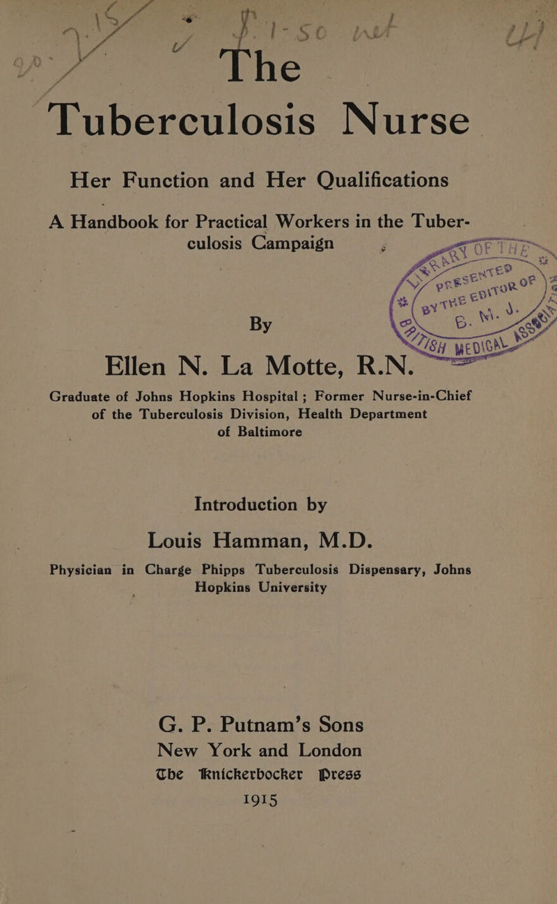 Tuberculosis Nurse Her Function and Her Qualifications A Araboake for Practical Workers in the te culosis Campaign By Graduate of Johns Hopkins Hospital ; Former Nurse-in-Chief of the Tuberculosis Division, Health Department of Baltimore Introduction by Louis Hamman, M.D. Physician in Charge Phipps Tuberculosis Dispensary, Johns Hopkins University G. P. Putnam’s Sons New York and London The Knickerbocker Press 1915