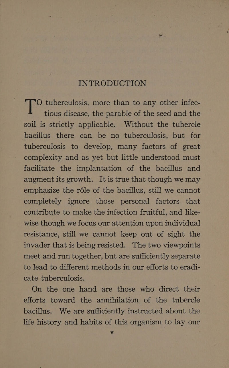 INTRODUCTION O tuberculosis, more than to any other infec- tious disease, the parable of the seed and the soil is strictly applicable. Without the tubercle bacillus there can be no tuberculosis, but for tuberculosis to develop, many factors of great complexity and as yet but little understood must facilitate the implantation of the bacillus and augment its growth. It is true that though we may emphasize the réle of the bacillus, still we cannot completely ignore those personal factors that contribute to make the infection fruitful, and like- wise though we focus our attention upon individual resistance, still we cannot keep out of sight the invader that is being resisted. The two viewpoints meet and run together, but are sufficiently separate to lead to different methods in our efforts to eradi- cate tuberculosis. | On the one hand are those who direct their efforts toward the annihilation of the tubercle bacillus. We are sufficiently instructed about the life history and habits of this organism to lay our et |