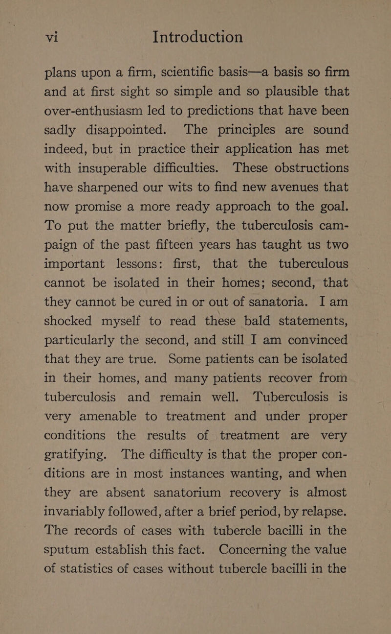 plans upon a firm, scientific basis—a basis so firm and at first sight so simple and so plausible that over-enthusiasm led to predictions that have been sadly disappointed. The principles are sound indeed, but in practice their application has met with insuperable difficulties. These obstructions have sharpened our wits to find new avenues that now promise a more ready approach to the goal. To put the matter briefly, the tuberculosis cam- paign of the past fifteen years has taught us two important lessons: first, that the tuberculous cannot be isolated in their homes; second, that they cannot be cured in or out of sanatoria. I am shocked myself to read these bald statements, particularly the second, and still I am convinced that they are true. Some patients can be isolated in their homes, and many patients recover from tuberculosis and remain well. Tuberculosis is very amenable to treatment and under proper conditions the results of treatment are very gratifying. The difficulty is that the proper con- ditions are in most instances wanting, and when they are absent sanatorium recovery is almost invariably followed, after a brief period, by relapse. The records of cases with tubercle bacilli in the sputum establish this fact. Concerning the value of statistics of cases without tubercle bacilli in the