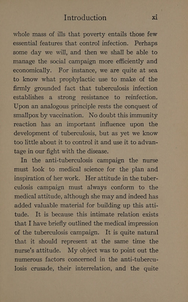 whole mass of ills that poverty entails those few essential features that control infection. Perhaps some day we will, and then we shall be able to manage the social campaign more efficiently and economically. For instance, we are quite at sea to know what prophylactic use to make of the firmly grounded fact that tuberculosis infection establishes a strong resistance to reinfection. Upon an analogous principle rests the conquest of smallpox by vaccination. No doubt this immunity reaction has an important influence upon the ‘development of tuberculosis, but as yet we know too little about it to control it and use it to advan- tage in our fight with the disease. In the anti-tuberculosis campaign the nurse must look to medical science for the plan and inspiration of her work. Her attitude in the tuber-. culosis campaign must always conform to the medical attitude, although she may and indeed has added valuable material for building up this atti- tude. It is because this intimate relation exists that I have briefly outlined the medical impression of the tuberculosis campaign. It is quite natural that it should represent at the same time the nurse’s attitude. My object was to point out the numerous factors concerned in the anti-tubercu- losis crusade, their interrelation, and the quite