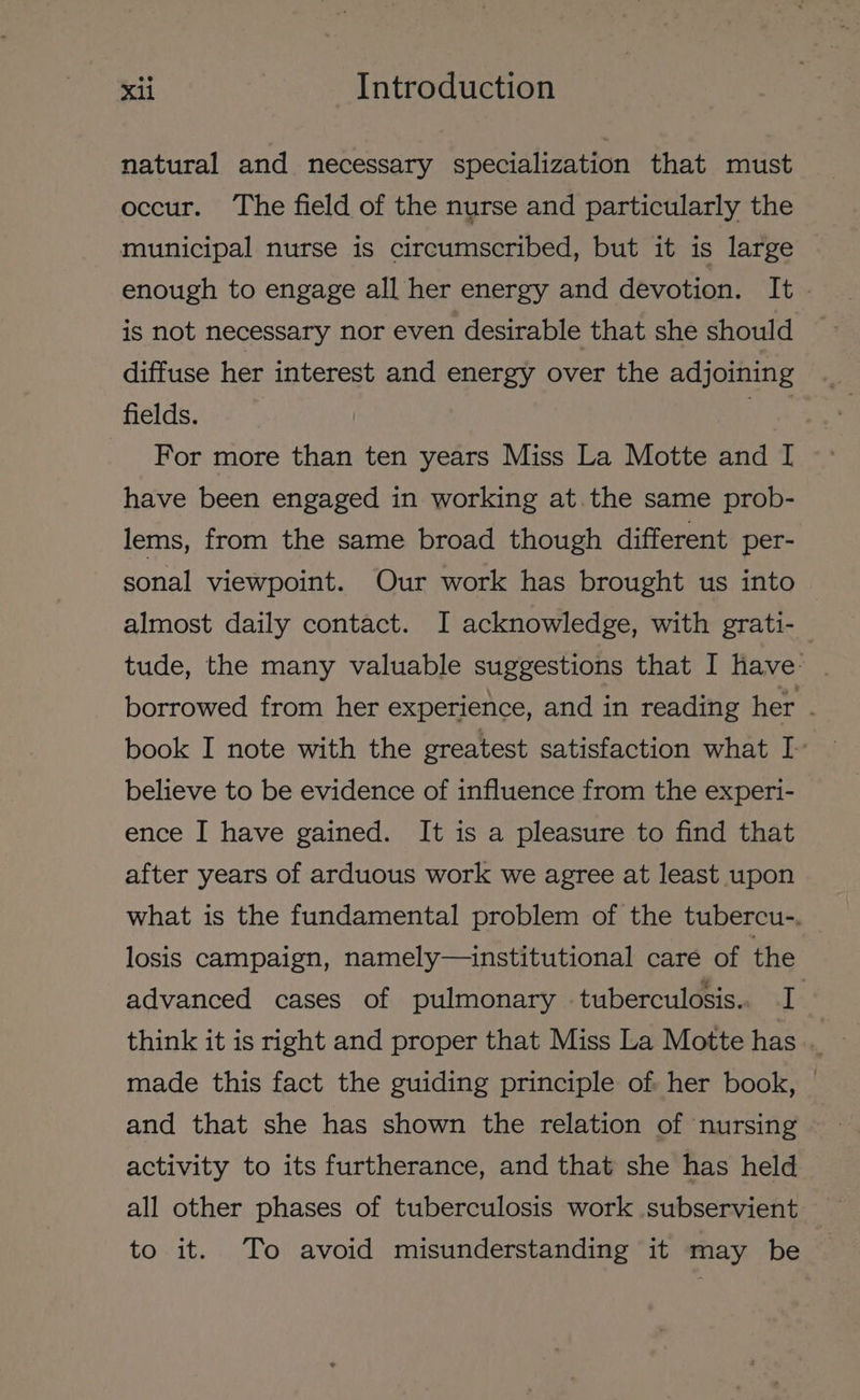 natural and necessary specialization that must occur. The field of the nurse and particularly the municipal nurse is circumscribed, but it is large enough to engage all her energy and devotion. It. is not necessary nor even desirable that she should diffuse her interest and energy over the adjoining fields. wae For more than ten years Miss La Motte and I have been engaged in working at. the same prob- lems, from the same broad though different per- sonal viewpoint. Our work has brought us into | almost daily contact. J acknowledge, with grati- tude, the many valuable suggestions that I have: borrowed from her experience, and in reading her . book I note with the greatest satisfaction what I- believe to be evidence of influence from the experi- ence I have gained. It is a pleasure to find that after years of arduous work we agree at least upon what is the fundamental problem of the tubercu-. losis campaign, namely—institutional care of the advanced cases of pulmonary tuberculosis. I made this fact the guiding principle of: her book, and that she has shown the relation of nursing activity to its furtherance, and that she has held all other phases of tuberculosis work subservient — to it. To avoid misunderstanding it may be