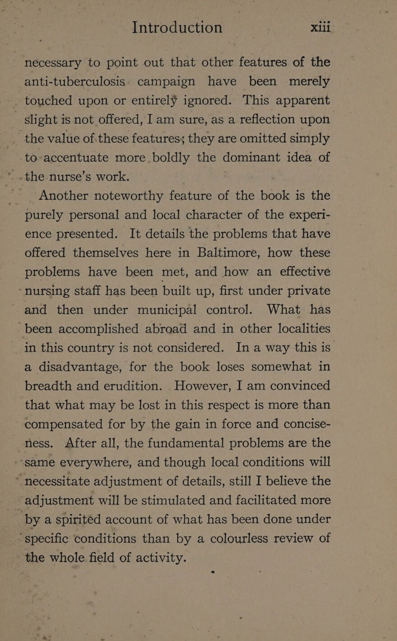 necessary to point out that other features of the anti-tuberculosis: campaign have been merely touched upon or entirely ignored. This apparent slight is not offered, Iam sure, as a reflection upon the value of.these features; they are omitted simply to-accentuate more boldly the dominant idea of Another noteworthy feature of the book is the purely personal and local character of the experi- ence presented. It details the problems that have offered themselves here in Baltimore, how these problems have been met, and how an effective ‘nursing staff has been built up, first under private and then under municipal control. What has been accomplished abroad and in other localities in this country is not considered. In a way this is a disadvantage, for the book loses somewhat in breadth and erudition. However, I am convinced that what may be lost in this respect is more than compensated for by the gain in force and concise- ness. After all, the fundamental problems are the ‘same everywhere, and though local conditions will ~ necessitate adjustment of details, still I believe the adjustment will be stimulated and facilitated more by a spirited account of what has been done under “specific conditions than by a colourless review of the whole field of activity.