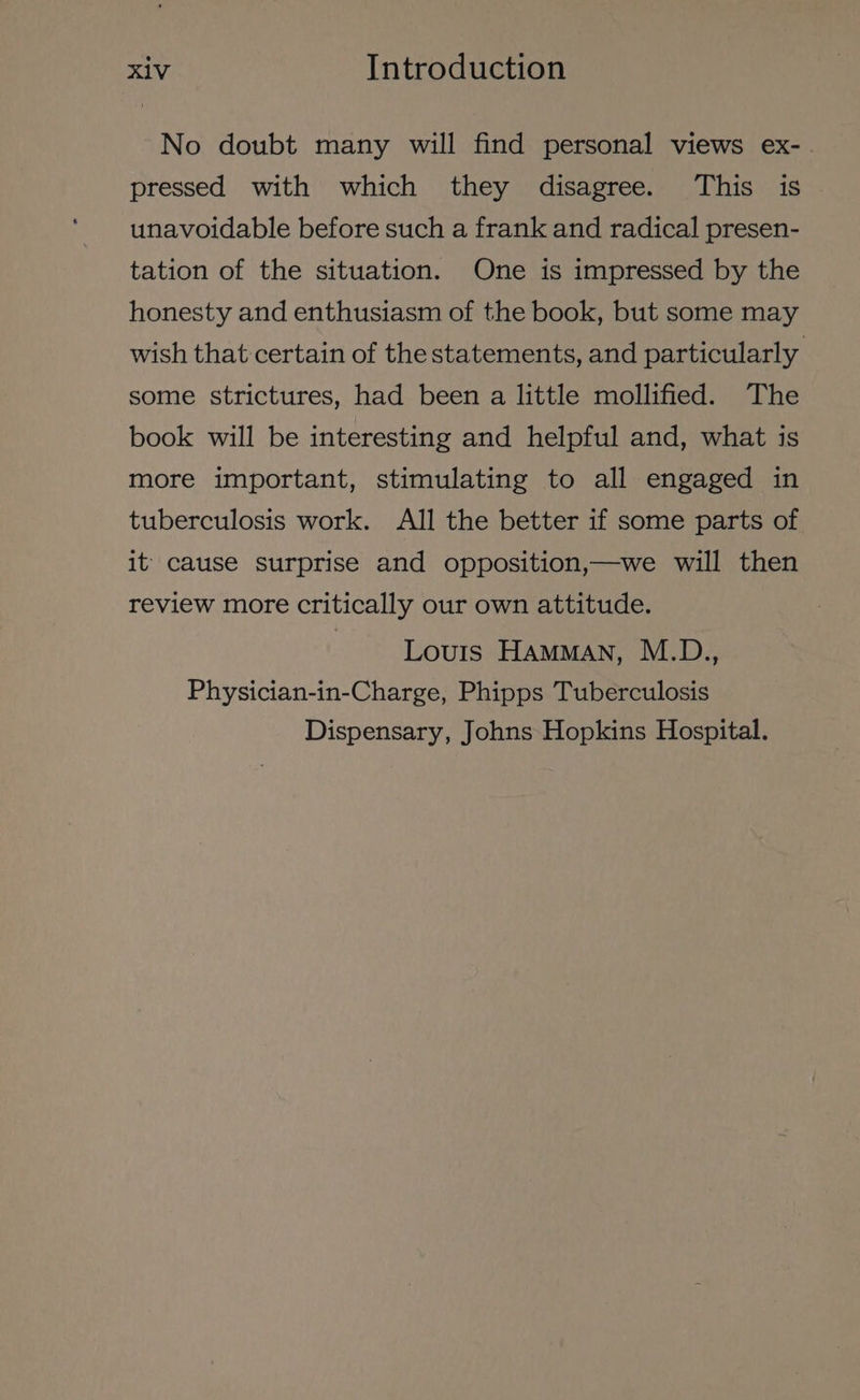 No doubt many will find personal views ex-. pressed with which they disagree. This is unavoidable before such a frank and radical presen- tation of the situation. One is impressed by the honesty and enthusiasm of the book, but some may wish that certain of thestatements, and particularly some strictures, had been a little mollified. The book will be interesting and helpful and, what is more important, stimulating to all engaged in tuberculosis work. All the better if some parts of it cause surprise and opposition,—we will then review more critically our own attitude. | Louis HAMMAN, M.D., Physician-in-Charge, Phipps Tuberculosis Dispensary, Johns Hopkins Hospital.