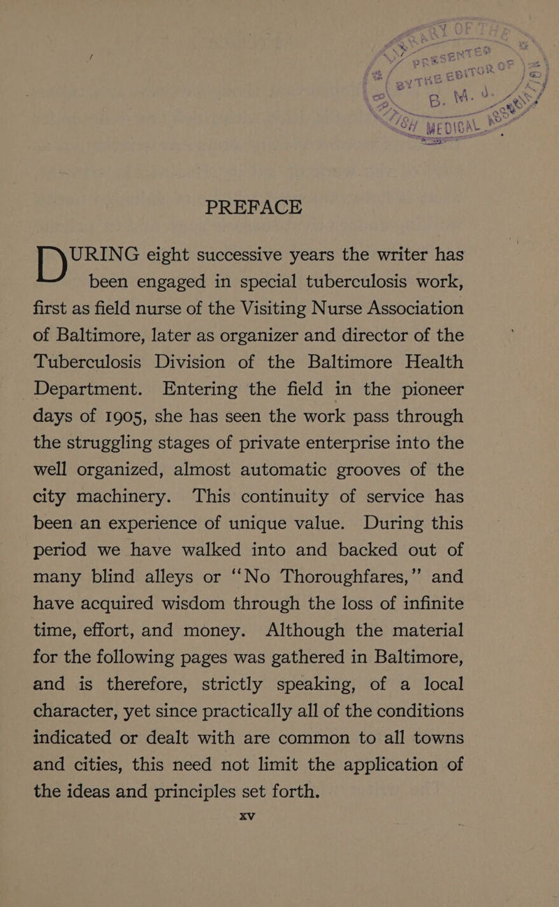 PREFACE URING eight successive years the writer has been engaged in special tuberculosis work, first as field nurse of the Visiting Nurse Association of Baltimore, later as organizer and director of the Tuberculosis Division of the Baltimore Health Department. Entering the field in the pioneer days of 1905, she has seen the work pass through the struggling stages of private enterprise into the well organized, almost automatic grooves of the city machinery. This continuity of service has been an experience of unique value. During this period we have walked into and backed out of many blind alleys or ‘‘No Thoroughfares,’’ and have acquired wisdom through the loss of infinite time, effort, and money. Although the material for the following pages was gathered in Baltimore, and is therefore, strictly speaking, of a local character, yet since practically all of the conditions indicated or dealt with are common to all towns and cities, this need not limit the application of the ideas and principles set forth.