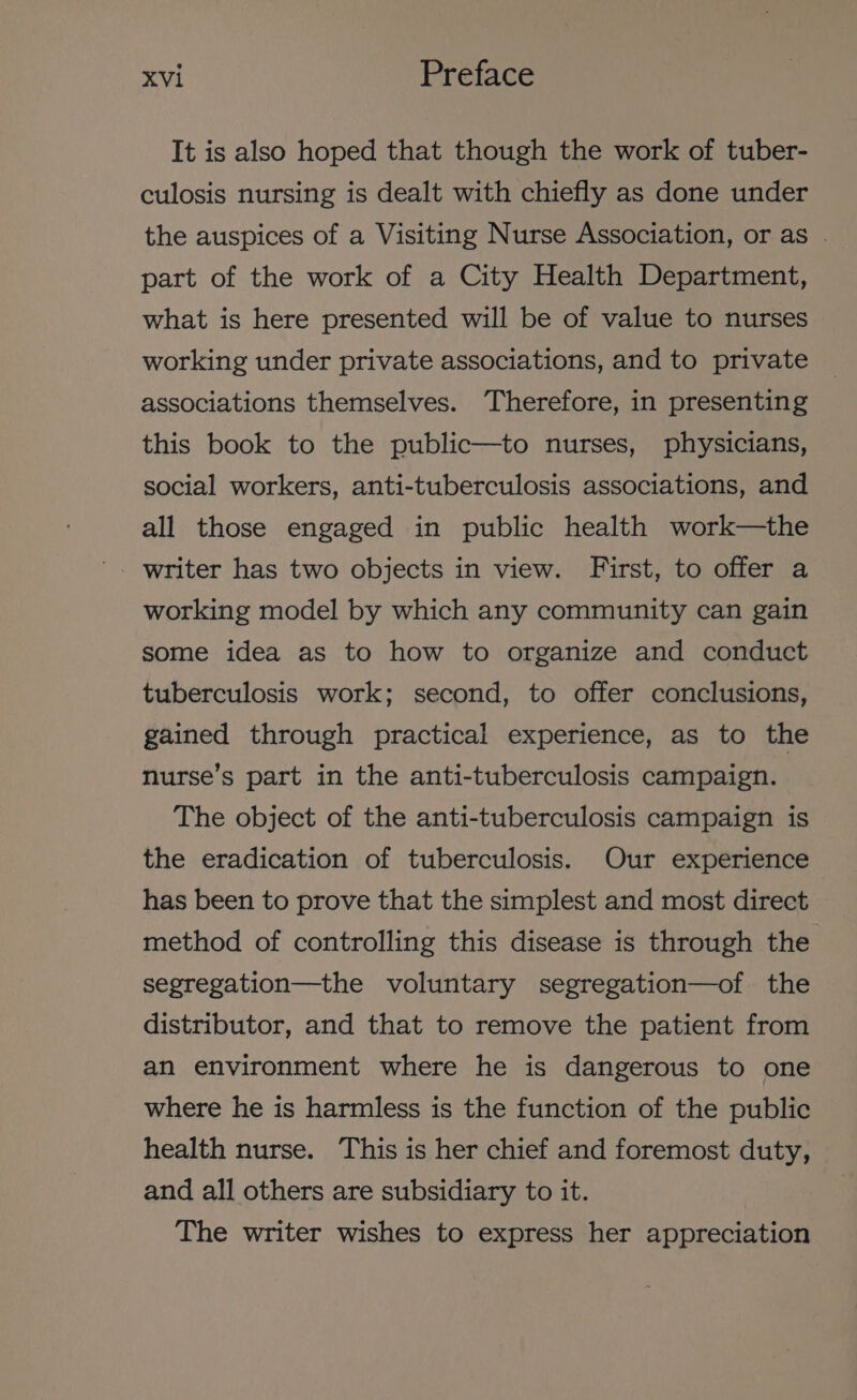 It is also hoped that though the work of tuber- culosis nursing is dealt with chiefly as done under the auspices of a Visiting Nurse Association, or as . part of the work of a City Health Department, what is here presented will be of value to nurses working under private associations, and to private associations themselves. Therefore, in presenting this book to the public—to nurses, physicians, social workers, anti-tuberculosis associations, and all those engaged in public health work—the working model by which any community can gain some idea as to how to organize and conduct tuberculosis work; second, to offer conclusions, gained through practical experience, as to the nurse’s part in the anti-tuberculosis campaign. The object of the anti-tuberculosis campaign is the eradication of tuberculosis. Our experience has been to prove that the simplest and most direct method of controlling this disease is through the segregation—the voluntary segregation—of. the distributor, and that to remove the patient from an environment where he is dangerous to one where he is harmless is the function of the public health nurse. This is her chief and foremost duty, and all others are subsidiary to it. The writer wishes to express her appreciation