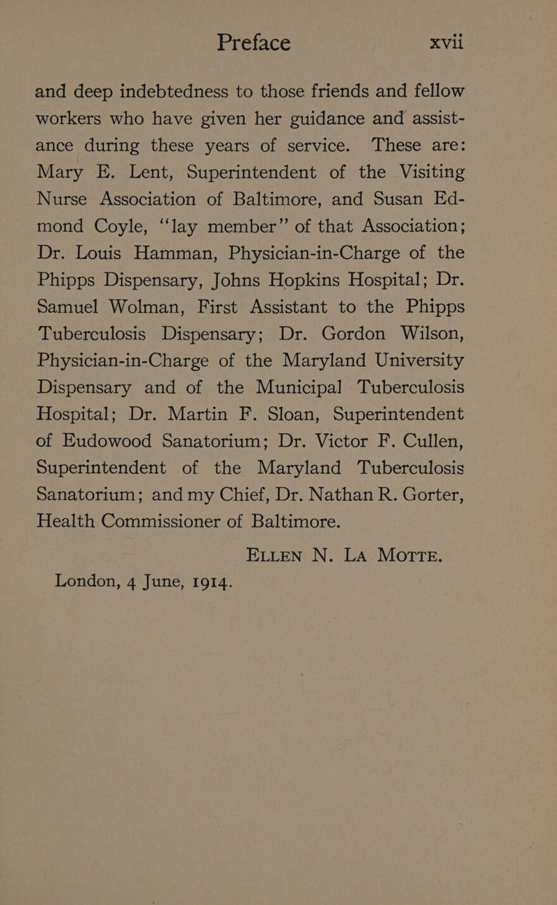 and deep indebtedness to those friends and fellow workers who have given her guidance and assist- ance during these years of service. These are: Mary E. Lent, Superintendent of the Visiting Nurse Association of Baltimore, and Susan Ed- mond Coyle, ‘lay member”’ of that Association ; Dr. Louis Hamman, Physician-in-Charge of the Phipps Dispensary, Johns Hopkins Hospital; Dr. Samuel Wolman, First Assistant to the Phipps Tuberculosis Dispensary; Dr. Gordon Wilson, Physician-in-Charge of the Maryland University Dispensary and of the Municipal Tuberculosis Hospital; Dr. Martin F. Sloan, Superintendent of Eudowood Sanatorium; Dr. Victor F. Cullen, Superintendent of the Maryland Tuberculosis Sanatorium; and my Chief, Dr. Nathan R. Gorter, Health Commissioner of Baltimore. ELLEN N. La MOTTE. London, 4 June, 1914.