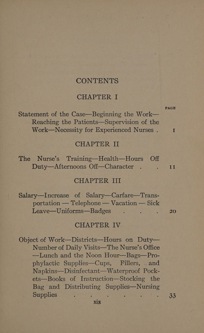CONTENTS CHAPTER I Statement of the Case—Beginning the Work— Reaching the Patients—Supervision of the Work—Necessity for Experienced Nurses . CHAPTER II The Nurse’s Training—Health—Hours Off Duty—Afternoons Off—Character CHAPTER III Salary—Increase of Salary—Carfare—Trans- portation — Telephone — Vacation — Sick Leave—Uniforms—Badges CHAPTER IV Object of Work—Districts—Hours on Duty— Number of Daily Visits—The Nurse’s Office —Lunch and the Noon Hour—Bags—Pro- phylactic Supplies—Cups, Fillers, .. and Napkins—Disinfectant— Waterproof Pock- ets—Books of Instruction—Stocking the Bag and Distributing Supplies—Nursing Supplies xix PAGE If 20 33