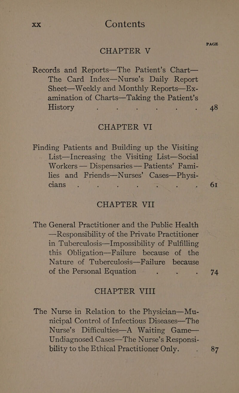 CHAPTER V Records and Reports—The Patient’s Chart— The Card Index—Nurse’s Daily Report Sheet—Weekly and Monthly Reports—Ex- amination of Charts—Taking the Patient’s History CHAPTER VI Finding Patients and Building up the Visiting . List—Increasing the Visiting List—Social Workers — Dispensaries — Patients’ Fami- lies and Friends—Nurses’ Cases—Physi- cians CHAPTER VII The General Practitioner and the Public Health —Responsibility of the Private Practitioner in Tuberculosis—Impossibility of Fulfilling this Obligation—Failure because of the Nature of Tuberculosis—Failure because of the Personal Equation CHAPTER VIII The Nurse in Relation to the Physician—Mu- nicipal Control of Infectious Diseases—The Nurse’s Difficulties—A Waiting Game— Undiagnosed Cases—The Nurse’s Responsi- bility to the Ethical Practitioner Only. PAGE 48 61 74 87