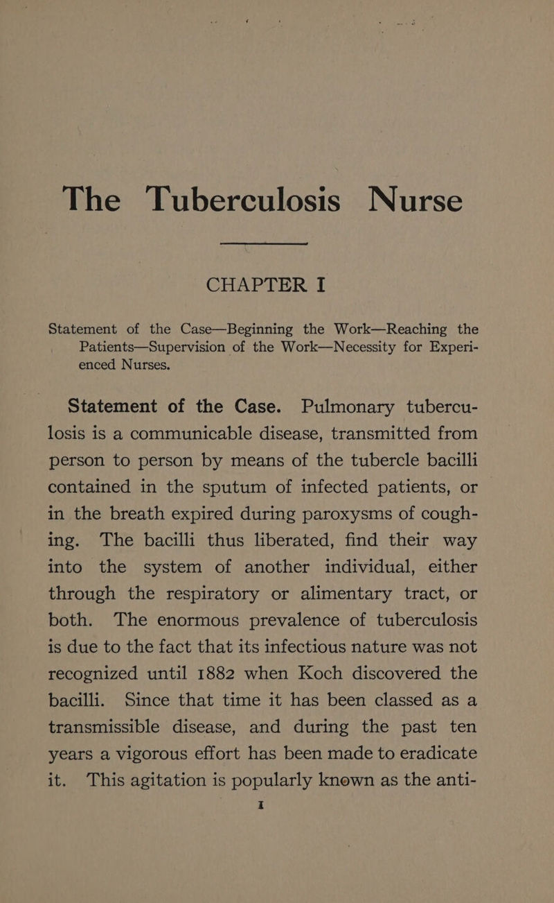 The Tuberculosis Nurse CHAPTER I Statement of the Case—Beginning the Work—Reaching the Patients—Supervision of the Work—Necessity for Experi- enced Nurses. Statement of the Case. Pulmonary tubercu- losis is a communicable disease, transmitted from person to person by means of the tubercle bacilli contained in the sputum of infected patients, or in the breath expired during paroxysms of cough- ing. The bacilli thus liberated, find their way into the system of another individual, either through the respiratory or alimentary tract, or both. The enormous prevalence of tuberculosis is due to the fact that its infectious nature was not recognized until 1882 when Koch discovered the bacilli. Since that time it has been classed as a transmissible disease, and during the past ten years a vigorous effort has been made to eradicate it. This agitation is popularly knewn as the anti-