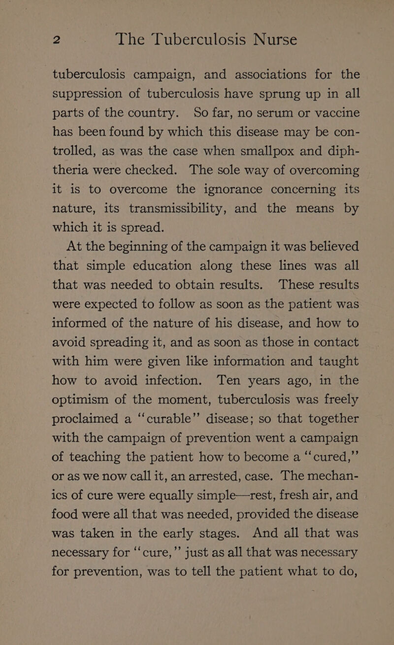 tuberculosis campaign, and associations for the suppression of tuberculosis have sprung up in all parts of the country. So far, no serum or vaccine has been found by which this disease may be con- trolled, as was the case when smallpox and diph- theria were checked. The sole way of overcoming it is to overcome the ignorance concerning its nature, its transmissibility, and the means by which it is spread. At the beginning of the campaign it was believed that simple education along these lines was all that was needed to obtain results. These results were expected to follow as soon as the patient was informed of the nature of his disease, and how to avoid spreading it, and as soon as those in contact with him were given like information and taught how to avoid infection. Ten years ago, in the optimism of the moment, tuberculosis was freely ‘curable’’ disease; so that together é proclaimed a with the campaign of prevention went a campaign of teaching the patient how to become a “‘cured,”’ or as we now call it, an arrested, case. The mechan- ics of cure were equally simple—rest, fresh air, and food were all that was needed, provided the disease was taken in the early stages. And all that was necessary for “‘cure,’’ just as all that was necessary for prevention, was to tell the patient what to do,