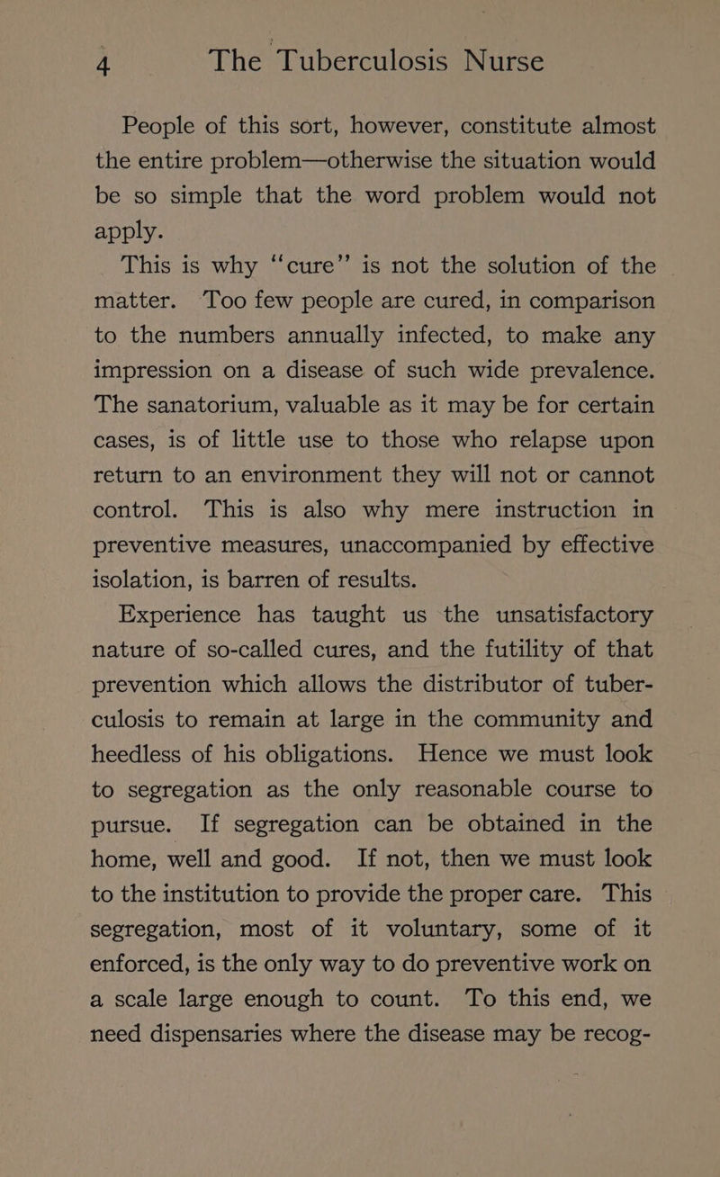 People of this sort, however, constitute almost the entire problem—otherwise the situation would be so simple that the word problem would not apply. This is why ‘‘cure’’ is not the solution of the matter. Too few people are cured, in comparison to the numbers annually infected, to make any impression on a disease of such wide prevalence. The sanatorium, valuable as it may be for certain cases, is of little use to those who relapse upon return to an environment they will not or cannot control. This is also why mere instruction in preventive measures, unaccompanied by effective isolation, is barren of results. Experience has taught us the unsatisfactory nature of so-called cures, and the futility of that prevention which allows the distributor of tuber- culosis to remain at large in the community and heedless of his obligations. Hence we must look to segregation as the only reasonable course to pursue. If segregation can be obtained in the home, well and good. If not, then we must look to the institution to provide the proper care. This segregation, most of it voluntary, some of it enforced, is the only way to do preventive work on a scale large enough to count. To this end, we need dispensaries where the disease may be recog-