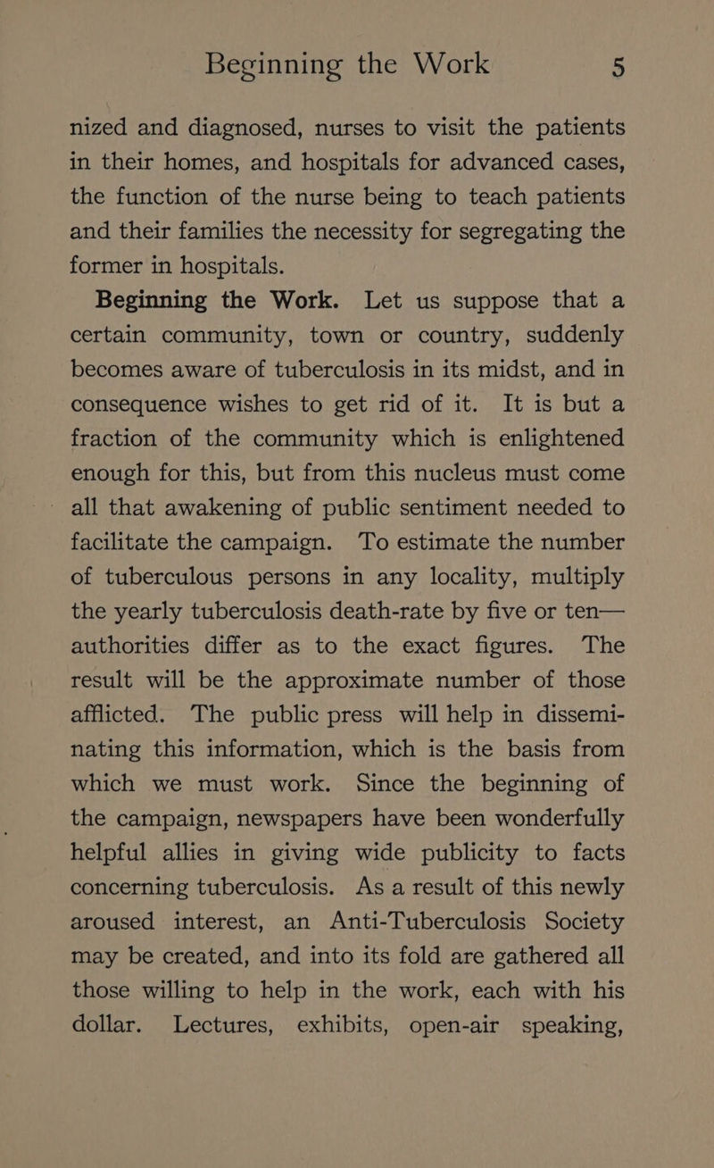 nized and diagnosed, nurses to visit the patients in their homes, and hospitals for advanced cases, the function of the nurse being to teach patients and their families the necessity for segregating the former in hospitals. Beginning the Work. Let us suppose that a certain community, town or country, suddenly becomes aware of tuberculosis in its midst, and in consequence wishes to get rid of it. It is but a fraction of the community which is enlightened enough for this, but from this nucleus must come ~ all that awakening of public sentiment needed to facilitate the campaign. To estimate the number of tuberculous persons in any locality, multiply the yearly tuberculosis death-rate by five or ten— authorities differ as to the exact figures. The result will be the approximate number of those afflicted. The public press will help in dissem1- nating this information, which is the basis from which we must work. Since the beginning of the campaign, newspapers have been wonderfully helpful allies in giving wide publicity to facts concerning tuberculosis. As a result of this newly aroused interest, an Anti-Tuberculosis Society may be created, and into its fold are gathered all those willing to help in the work, each with his dollar. Lectures, exhibits, open-air speaking,