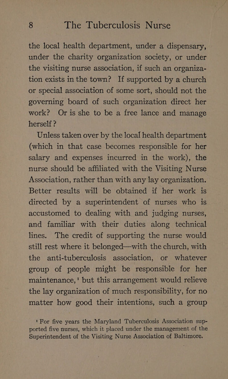 the local health department, under a dispensary, under the charity organization society, or under the visiting nurse association, if such an organiza- tion exists in the town? If supported by a church or special association of some sort, should not the governing board of such organization direct her work? Oris she to be a free lance and manage herself ? | Unless taken over by the local health department (which in that case becomes responsible for her salary and expenses incurred in the work), the nurse should be affiliated with the Visiting Nurse Association, rather than with any lay organization. Better results will be obtained if her work is directed by a superintendent of nurses who is accustomed to dealing with and judging nurses, and familiar with their duties along technical lines. The credit of supporting the nurse would still rest where it belonged—with the church, with the anti-tuberculosis association, or whatever group of people might be responsible for her maintenance,‘ but this arrangement would relieve the lay organization of much responsibility, for no matter how good their intentions, such a group «For five years the Maryland Tuberculosis Association sup- ported five nurses, which it placed under the management of the Superintendent of the Visiting Nurse Association of Baltimore.