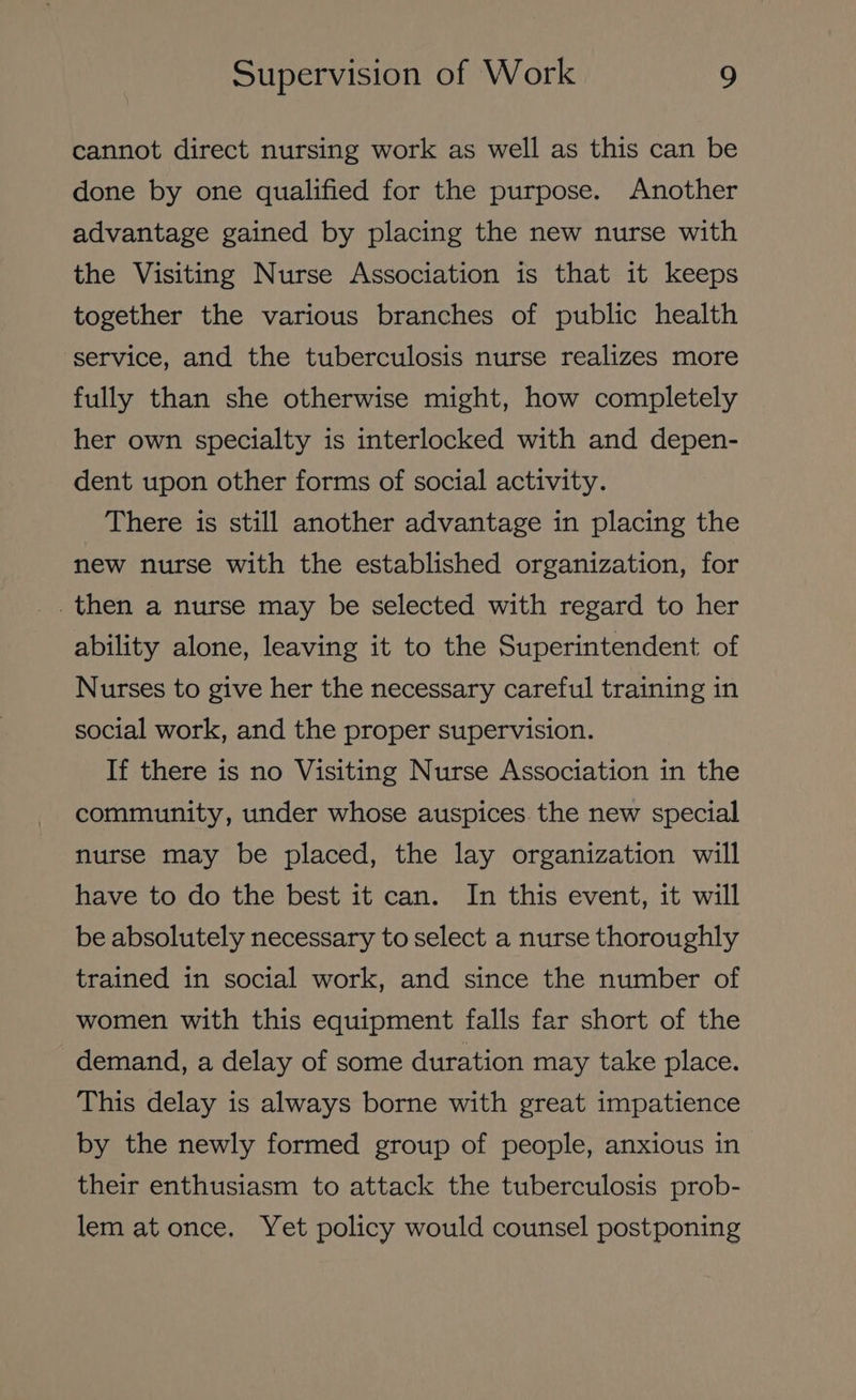 cannot direct nursing work as well as this can be done by one qualified for the purpose. Another advantage gained by placing the new nurse with the Visiting Nurse Association is that it keeps together the various branches of public health service, and the tuberculosis nurse realizes more fully than she otherwise might, how completely her own specialty is interlocked with and depen- dent upon other forms of social activity. There is still another advantage in placing the new nurse with the established organization, for _then a nurse may be selected with regard to her ability alone, leaving it to the Superintendent of Nurses to give her the necessary careful training in social work, and the proper supervision. If there is no Visiting Nurse Association in the community, under whose auspices the new special nurse may be placed, the lay organization will have to do the best it can. In this event, it will be absolutely necessary to select a nurse thoroughly trained in social work, and since the number of women with this equipment falls far short of the demand, a delay of some duration may take place. This delay is always borne with great impatience by the newly formed group of people, anxious in their enthusiasm to attack the tuberculosis prob- lem at once. Yet policy would counsel postponing