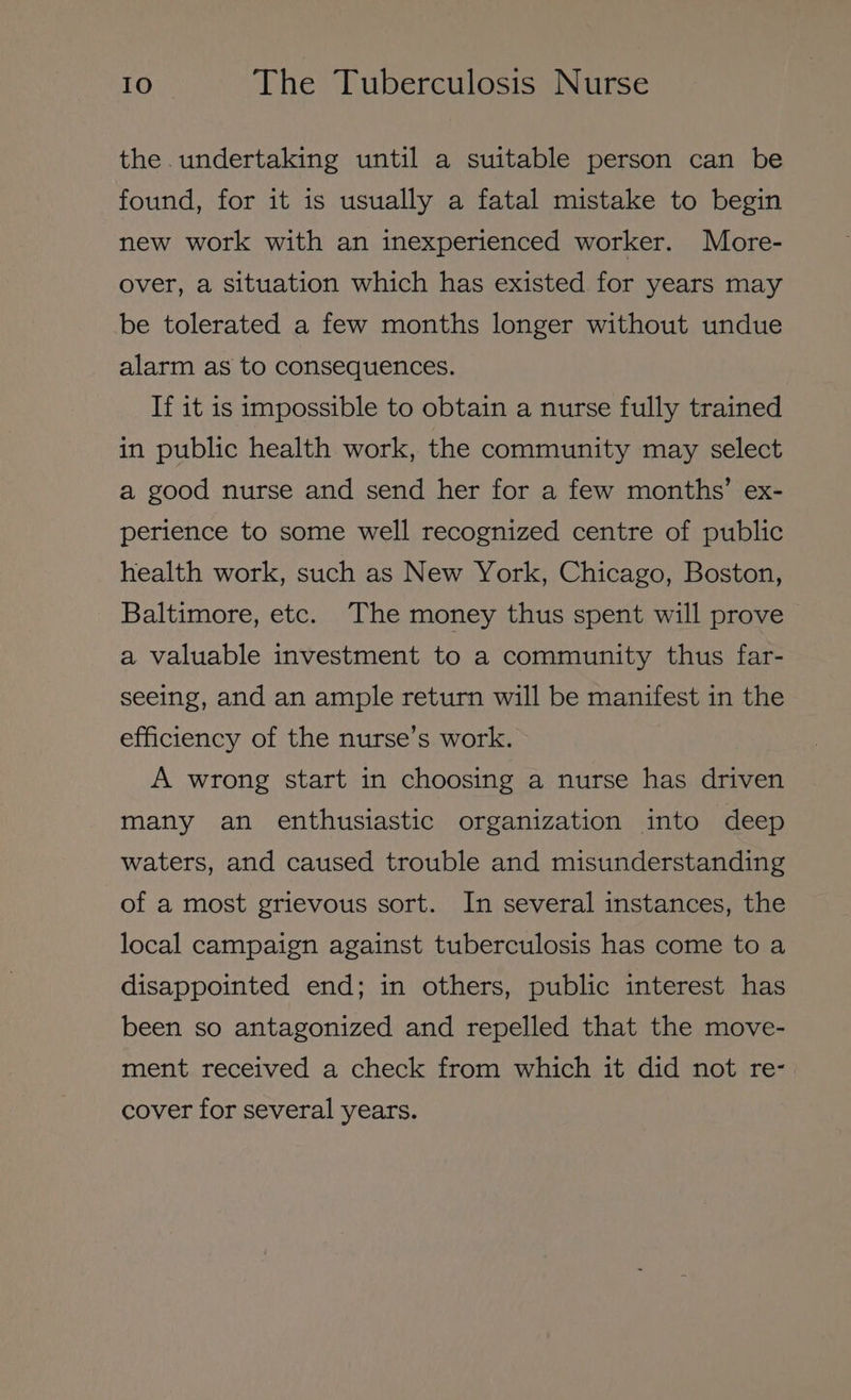 the. undertaking until a suitable person can be found, for it is usually a fatal mistake to begin new work with an inexperienced worker. More- over, a situation which has existed for years may be tolerated a few months longer without undue alarm as to consequences. If it is impossible to obtain a nurse fully trained in public health work, the community may select a good nurse and send her for a few months’ ex- perience to some well recognized centre of public health work, such as New York, Chicago, Boston, Baltimore, etc. The money thus spent will prove — a valuable investment to a community thus far- seeing, and an ample return will be manifest in the efficiency of the nurse’s work. A wrong start in choosing a nurse has driven many an enthusiastic organization into deep waters, and caused trouble and misunderstanding of a most grievous sort. In several instances, the local campaign against tuberculosis has come to a disappointed end; in others, public interest has been so antagonized and repelled that the move- ment received a check from which it did not re- cover for several years.