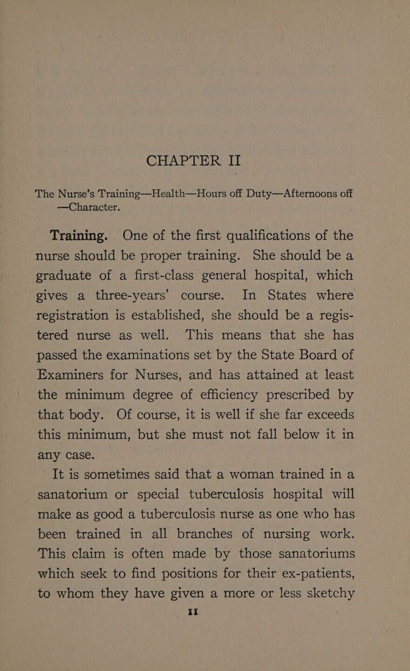 The Nurse’s Training—Health—Hours off Duty—Afternoons off —Character. Training. One of the first qualifications of the nurse should be proper training. She should be a graduate of a first-class general hospital, which gives a three-years’ course. In States where registration is established, she should be a regis- tered nurse as well. This means that she has passed the examinations set by the State Board of Examiners for Nurses, and has attained at least the minimum degree of efficiency prescribed by that body. Of course, it is well if she far exceeds this minimum, but she must not fall below it in any case. It is sometimes said that a woman trained in a sanatorium or special tuberculosis hospital will make as good a tuberculosis nurse as one who has been trained in all branches of nursing work. This claim is often made by those sanatoriums which seek to find positions for their ex-patients, to whom they have given a more or less sketchy YY: