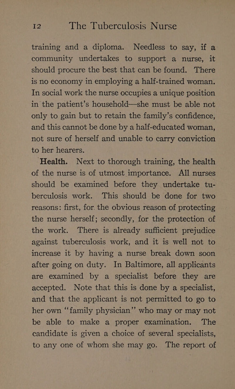 training and a diploma. Needless to say, if a community undertakes to support a nurse, it should procure the best that can be found. There is no economy in employing a half-trained woman. In social work the nurse occupies a unique position in the patient’s household—she must be able not only to gain but to retain the family’s confidence, and this cannot be done by a half-educated woman, not sure of herself and unable to carry conviction to her hearers. ‘Health. Next to thorough training, the health of the nurse is of utmost importance. All nurses — should be examined before they undertake tu- berculosis work. This should be done for two reasons: first, for. the obvious reason of protecting the nurse herself; secondly, for the protection of the work. There is already sufficient prejudice against tuberculosis work, and it is well not to increase it by having a nurse break down soon after going on duty. In Baltimore, all applicants are examined by a specialist before they are accepted. Note that this is done by a specialist, and that the applicant is not permitted to go to her own “family physician’’ who may or may not be able to make a proper examination. The candidate is given a choice of several specialists, to any one of whom she may go. The report of