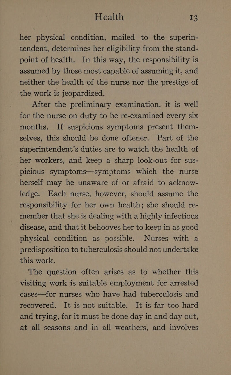 her physical condition, mailed to the superin- tendent, determines her eligibility from the stand- point of health. In this way, the responsibility is assumed by those most capable of assuming it, and neither the health of the nurse nor the prestige of the work is jeopardized. After the preliminary examination, it is well for the nurse on duty to be re-examined every six months. If suspicious symptoms present them- selves, this should be done oftener. Part of the superintendent’s duties are to watch the health of her workers, and keep a sharp look-out for sus- picious symptoms—symptoms which the nurse herself may be unaware of or afraid to acknow- ledge. Each nurse, however, should assume the responsibility for her own health; she should re- member that she is dealing with a highly infectious disease, and that it behooves her to keep in as good physical condition as possible. Nurses with a predisposition to tuberculosis should not undertake this work. The question often arises as to whether this visiting work is suitable employment for arrested cases—for nurses who have had tuberculosis and recovered. It is not suitable. It is far too hard and trying, for it must be done day in and day out, at all seasons and in all weathers, and involves