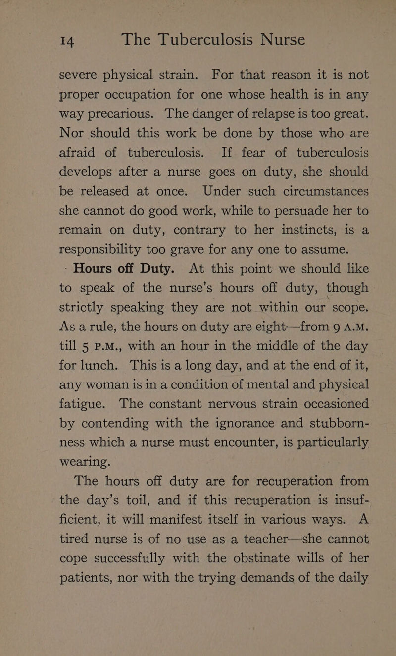 severe physical strain. For that reason it is not proper occupation for one whose health is in any way precarious. The danger of relapse is too great. Nor should this work be done by those who are afraid of tuberculosis. If fear of tuberculosis develops after a nurse goes on duty, she should be released at once. Under such circumstances she cannot do good work, while to persuade her to remain on duty, contrary to her instincts, is a responsibility too grave for any one to assume. - Hours off Duty. At this point we should like to speak of the nurse’s hours off duty, though strictly speaking they are not within our scope. As arule, the hours on duty are eight—from 9 A.M. till 5 P.M., with an hour in the middle of the day for lunch. This is a long day, and at the end of it, any woman is in a condition of mental and physical fatigue. The constant nervous strain occasioned by contending with the ignorance and stubborn- ness which a nurse must encounter, is particularly wearing. The hours off duty are for recuperation from the day’s toil, and if this recuperation is insuf- ficient, it will manifest itself in various ways. A tired nurse is of no use as a teacher—she cannot cope successfully with the obstinate wills of her patients, nor with the trying demands of the daily