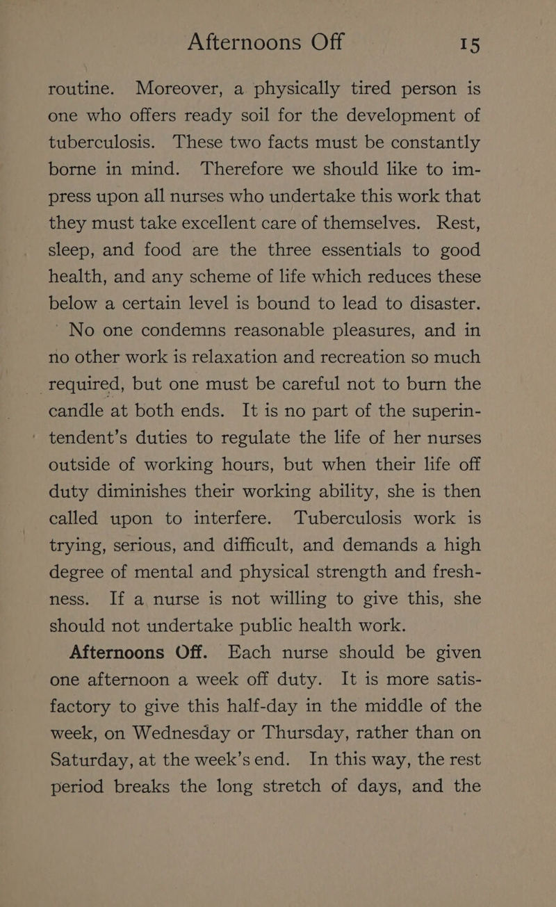 routine. Moreover, a physically tired person is one who offers ready soil for the development of tuberculosis. These two facts must be constantly borne in mind. Therefore we should like to im- press upon all nurses who undertake this work that they must take excellent care of themselves. Rest, sleep, and food are the three essentials to good health, and any scheme of life which reduces these below a certain level is bound to lead to disaster. No one condemns reasonable pleasures, and in no other work is relaxation and recreation so much required, but one must be careful not to burn the candle at both ends. It is no part of the superin- ' tendent’s duties to regulate the life of her nurses outside of working hours, but when their life off duty diminishes their working ability, she is then called upon to interfere. Tuberculosis work is trying, serious, and difficult, and demands a high degree of mental and physical strength and fresh- ness. If a nurse is not willing to give this, she should not undertake public health work. Afternoons Off. Each nurse should be given one afternoon a week off duty. It is more satis- factory to give this half-day in the middle of the week, on Wednesday or Thursday, rather than on Saturday, at the week’send. In this way, the rest period breaks the long stretch of days, and the