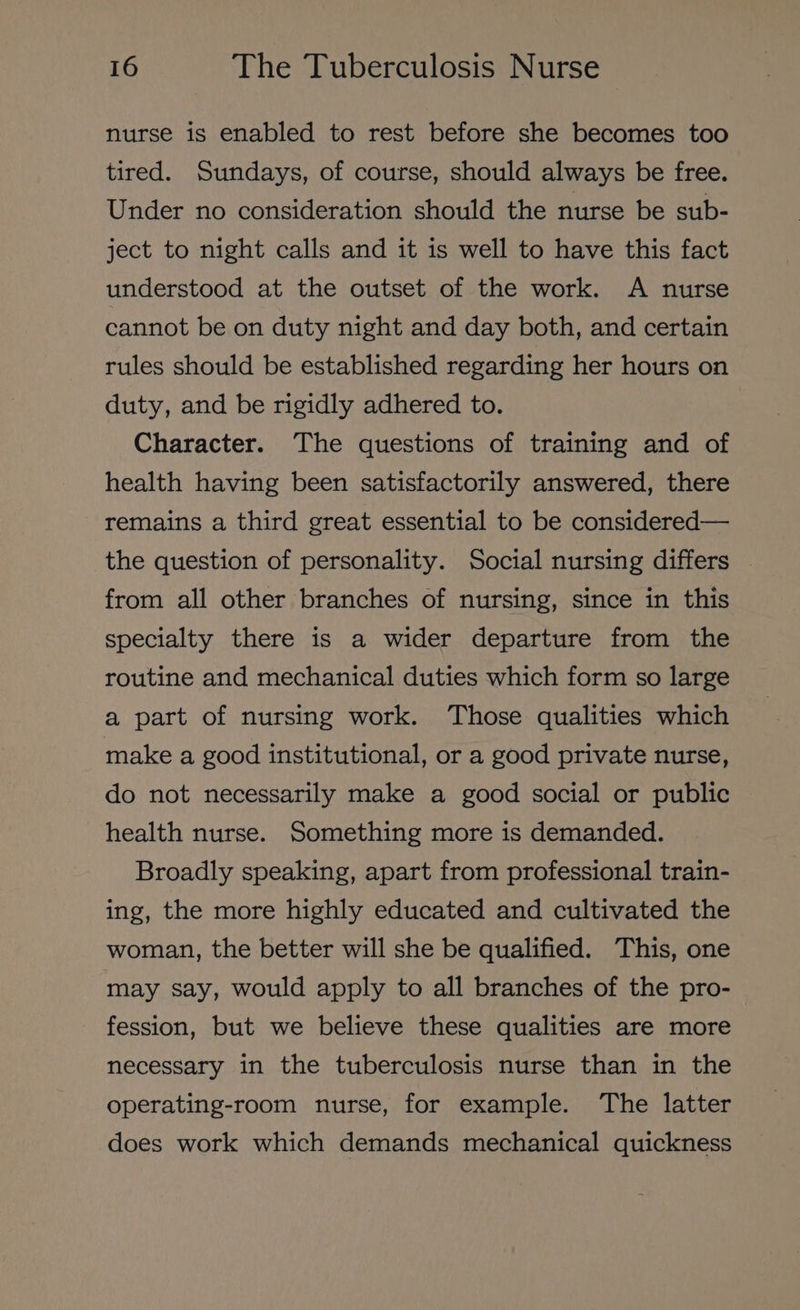nurse is enabled to rest before she becomes too tired. Sundays, of course, should always be free. Under no consideration should the nurse be sub- ject to night calls and it is well to have this fact understood at the outset of the work. A nurse cannot be on duty night and day both, and certain rules should be established regarding her hours on duty, and be rigidly adhered to. Character. The questions of training and of health having been satisfactorily answered, there remains a third great essential to be considered— the question of personality. Social nursing differs | from all other branches of nursing, since in this specialty there is a wider departure from the routine and mechanical duties which form so large a part of nursing work. Those qualities which make a good institutional, or a good private nurse, do not necessarily make a good social or public health nurse. Something more is demanded. Broadly speaking, apart from professional train- ing, the more highly educated and cultivated the woman, the better will she be qualified. This, one may say, would apply to all branches of the pro- fession, but we believe these qualities are more necessary in the tuberculosis nurse than in the operating-room nurse, for example. The latter does work which demands mechanical quickness