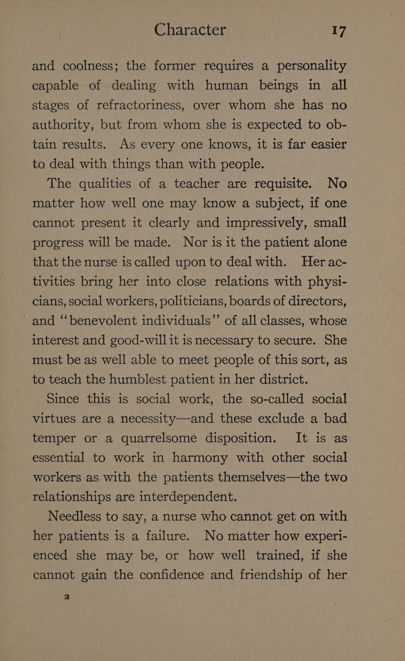 and coolness; the former requires a personality capable of dealing with human beings in all stages of refractoriness, over whom she has no authority, but from whom she is expected to ob- tain results. As every one knows, it is far easier to deal with things than with people. The qualities of a teacher are requisite. No matter how well one may know a subject, if one cannot present it clearly and impressively, small progress will be made. Nor is it the patient alone that the nurse is called upon to deal with. Her ac- tivities bring her into close relations with physi- cians, social workers, politicians, boards of directors, and “benevolent individuals’’ of all classes, whose interest and good-will it is necessary to secure. She must be as well able to meet people of this sort, as to teach the humblest patient in her district. Since this is social work, the so-called social virtues are a necessity—and these exclude a bad temper or a quarrelsome disposition. It is as essential to work in harmony with other social workers as with the patients themselves—the two relationships are interdependent. Needless to say, a nurse who cannot get on with her patients is a failure. No matter how experi- enced she may be, or how well trained, if she cannot gain the confidence and friendship of her a