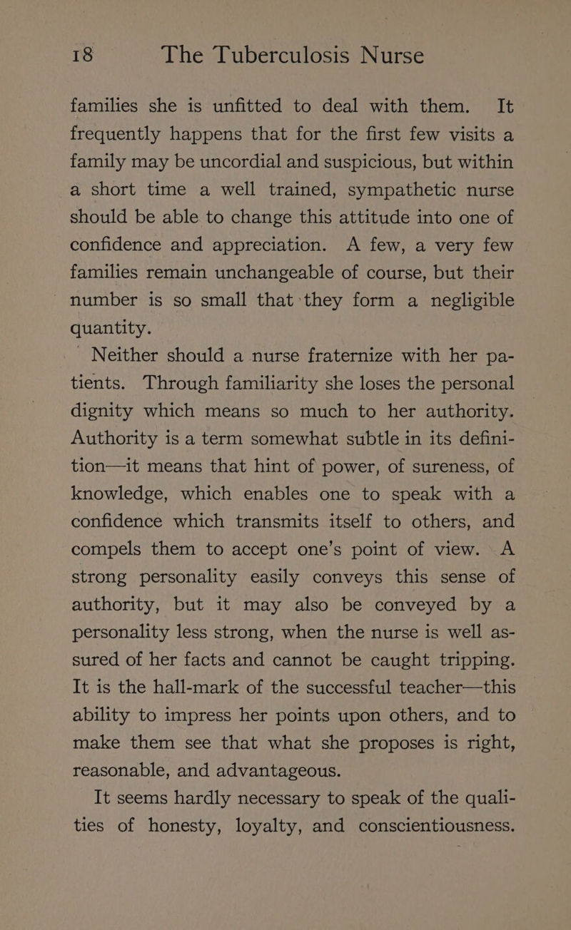 families she is unfitted to deal with them. It frequently happens that for the first few visits a family may be uncordial and suspicious, but within a short time a well trained, sympathetic nurse should be able to change this attitude into one of confidence and appreciation. A few, a very few families remain unchangeable of course, but their - number is so small that they form a negligible quantity. _ Neither should a nurse fraternize with her pa- tients. Through familiarity she loses the personal dignity which means so much to her authority. Authority is a term somewhat subtle in its defini- tion—it means that hint of power, of sureness, of knowledge, which enables one to speak with a confidence which transmits itself to others, and compels them to accept one’s point of view. A strong personality easily conveys this sense of authority, but it may also be conveyed by a personality less strong, when the nurse is well as- sured of her facts and cannot be caught tripping. It is the hall-mark of the successful teacher—this ability to impress her points upon others, and to make them see that what she proposes is right, reasonable, and advantageous. It seems hardly necessary to speak of the quali- ties of honesty, loyalty, and conscientiousness.