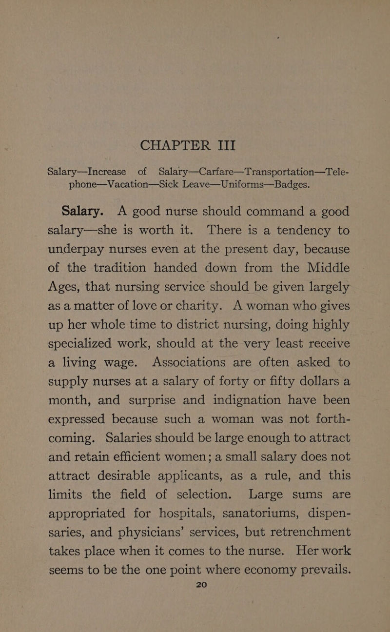 CHAPTER III Salary—Increase of Salary—Carfare—Transportation—Tele- phone—Vacation—Sick Leave—Uniforms—Badges. Salary. A good nurse should command a good salary—she is worth it. There is a tendency to underpay nurses even at the present day, because of the tradition handed down from the Middle Ages, that nursing service should be given largely as a matter of love or charity. A woman who gives up her whole time to district nursing, doing highly specialized work, should at the very least receive a living wage. Associations are often asked to supply nurses at a salary of forty or fifty dollars a month, and surprise and indignation have been expressed because such a woman was not forth- coming. Salaries should be large enough to attract and retain efficient women; a small salary does not attract desirable applicants, as a rule, and this limits the field of selection. Large sums are appropriated for hospitals, sanatoriums, dispen- saries, and physicians’ services, but retrenchment takes place when it comes to the nurse. Her work seems to be the one point where economy prevails.