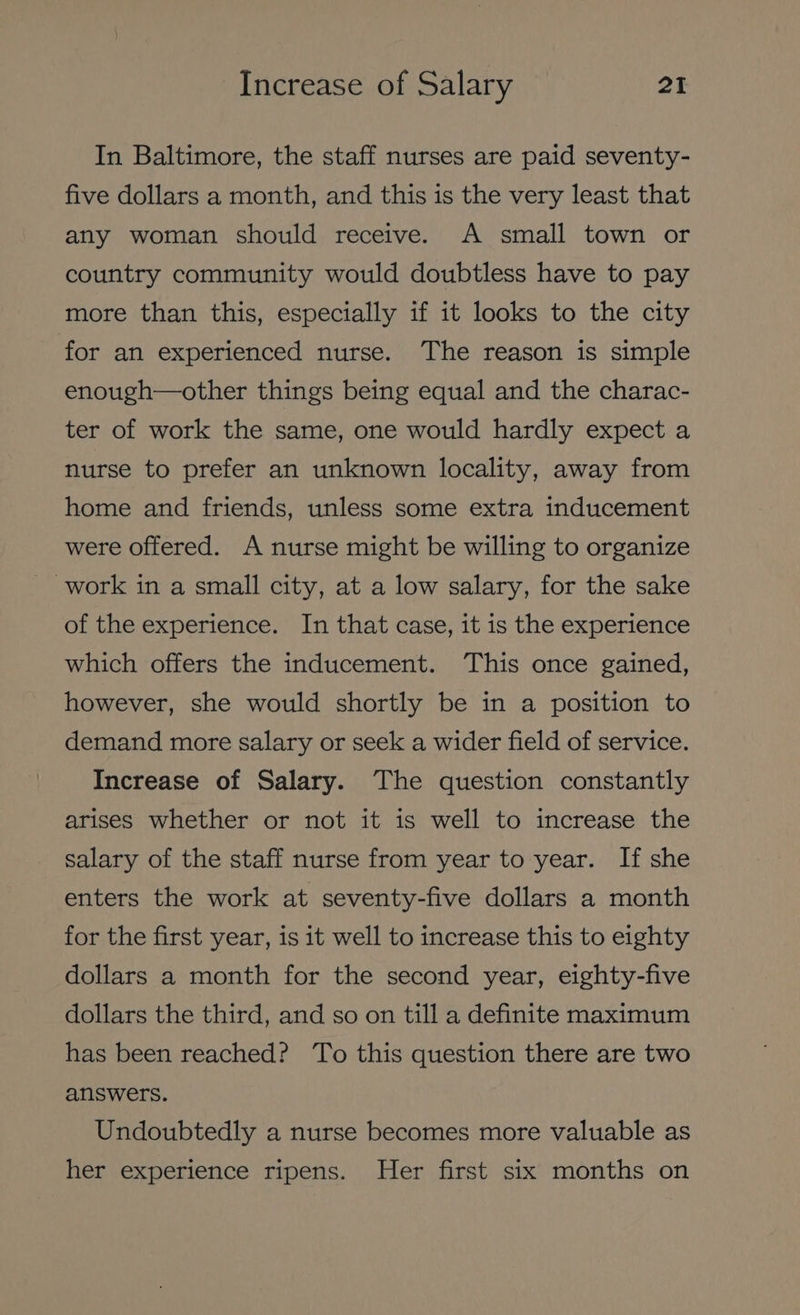 In Baltimore, the staff nurses are paid seventy- five dollars a month, and this is the very least that any woman should receive. A small town or country community would doubtless have to pay more than this, especially if it looks to the city for an experienced nurse. The reason is simple enough—other things being equal and the charac- ter of work the same, one would hardly expect a nurse to prefer an unknown locality, away from home and friends, unless some extra inducement were offered. A nurse might be willing to organize work in a small city, at a low salary, for the sake of the experience. In that case, it is the experience which offers the inducement. This once gained, however, she would shortly be in a position to demand more salary or seek a wider field of service. Increase of Salary. The question constantly arises whether or not it is well to increase the salary of the staff nurse from year to year. If she enters the work at seventy-five dollars a month for the first year, is it well to increase this to eighty dollars a month for the second year, eighty-five dollars the third, and so on till a definite maximum has been reached? To this question there are two answers. Undoubtedly a nurse becomes more valuable as her experience ripens. Her first six months on