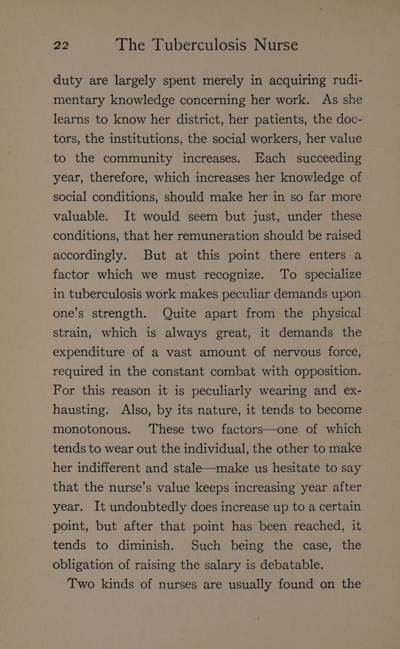 duty are largely spent merely in acquiring rudi- mentary knowledge concerning her work. As she learns to know her district, her patients, the doc- tors, the institutions, the social workers, her value to the community increases. Each succeeding year, therefore, which increases her knowledge of social conditions, should make her in so far more valuable. It would seem but just, under these conditions, that her remuneration should be raised accordingly. But at this point there enters a factor which we must recognize. To specialize in tuberculosis work makes peculiar demands upon one’s strength. Quite apart fromthe physical strain, which is always great, it demands the expenditure of a vast amount of nervous force, required in the constant combat with opposition. For this reason it is peculiarly wearing and ex- hausting. Also, by its nature, it tends to become monotonous. These two factors—one of which tends to wear out the individual, the other to make her indifferent and stale—make us hesitate to say that the nurse’s value keeps increasing year after year. It undoubtedly does increase up to a certain point, but after that point has been reached, it tends to diminish. Such being the case, the obligation of raising the salary is debatable. Two kinds of nurses are usually found on the