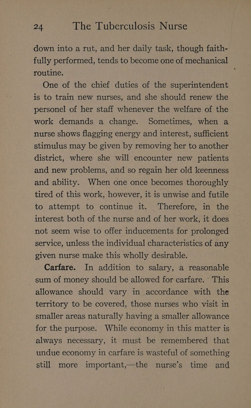 down into a rut, and her daily task, though faith- fully performed, tends to become one of mechanical routine. One of the chief duties of the superintendent is to train new nurses, and she should renew the personel of her staff whenever the welfare of the work demands a change. Sometimes, when a nurse shows flagging energy and interest, sufficient stimulus may be given by removing her to another district, where she will encounter new patients and new problems, and so regain her old keenness - and ability. When one once becomes thoroughly tired of this work, however, it is unwise and futile to attempt to continue it. Therefore, in the interest both of the nurse and of her work, it does not seem wise to offer inducements for prolonged service, unless the individual characteristics of any given nurse make this wholly desirable. Carfare. In addition to salary, a reasonable sum of money should be allowed for carfare. This allowance should vary in accordance with the territory to be covered, those nurses who visit in smaller areas naturally having a smaller allowance for the purpose. While economy in this matter is always necessary, it must be remembered that undue economy in carfare is wasteful of something still more important,—the nurse’s time and