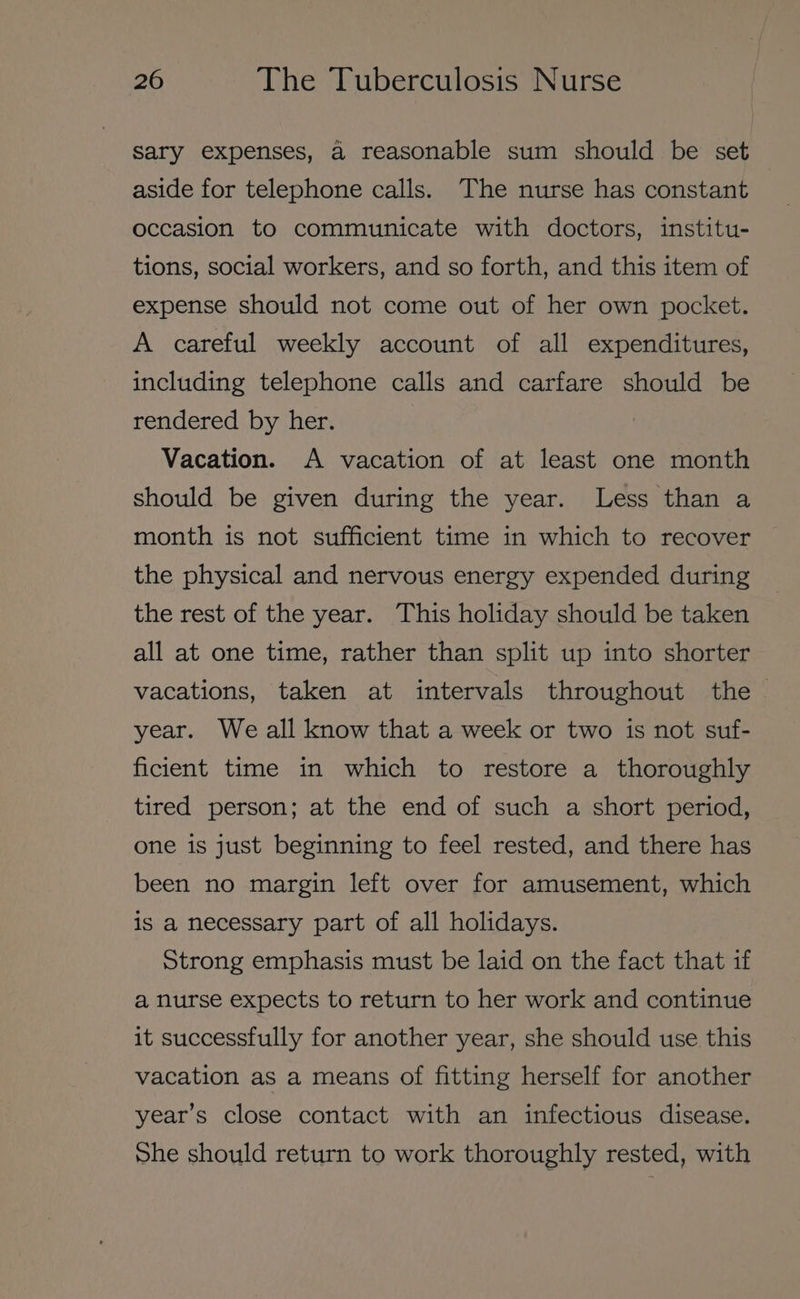 Sary expenses, a reasonable sum should be set aside for telephone calls. The nurse has constant occasion to communicate with doctors, institu- tions, social workers, and so forth, and this item of expense should not come out of her own pocket. A careful weekly account of all expenditures, including telephone calls and carfare should be rendered by her. Vacation. A vacation of at least one month should be given during the year. Less than a month is not sufficient time in which to recover the physical and nervous energy expended during the rest of the year. This holiday should be taken all at one time, rather than split up into shorter vacations, taken at intervals throughout the © year. We all know that a week or two is not suf- ficient time in which to restore a thoroughly tired person; at the end of such a short period, one is just beginning to feel rested, and there has been no margin left over for amusement, which is a necessary part of all holidays. Strong emphasis must be laid on the fact that if a nurse expects to return to her work and continue it successfully for another year, she should use this vacation as a means of fitting herself for another year’s close contact with an infectious disease. She should return to work thoroughly rested, with