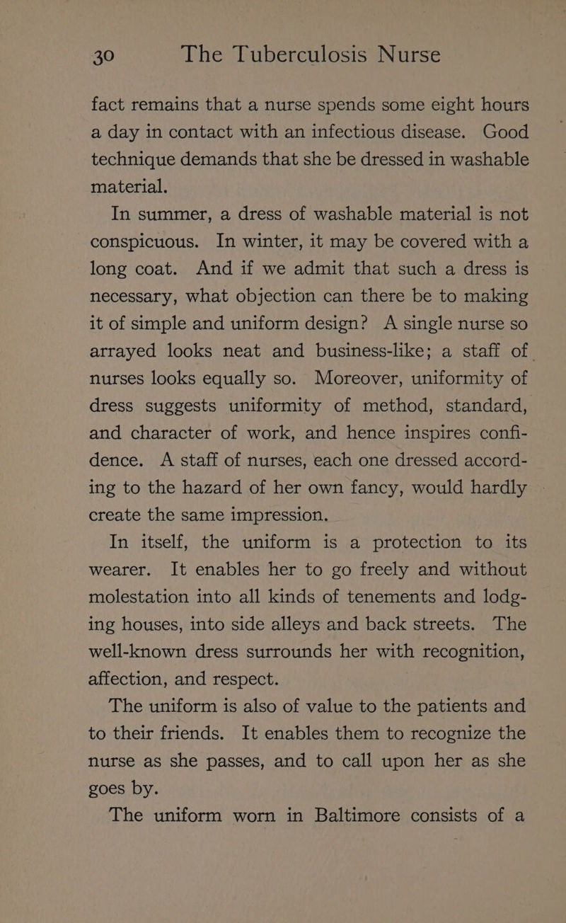 fact remains that a nurse spends some eight hours a day in contact with an infectious disease. Good technique demands that she be dressed in washable material. In summer, a dress of washable material is not conspicuous. In winter, it may be covered with a long coat. And if we admit that such a dress is necessary, what objection can there be to making it of simple and uniform design? A single nurse so arrayed looks neat and business-like; a staff of nurses looks equally so. Moreover, uniformity of dress suggests uniformity of method, standard, and character of work, and hence inspires confi- dence. A staff of nurses, each one dressed accord- ing to the hazard of her own fancy, would hardly create the same impression. In itself, the uniform is a protection to its wearer. It enables her to go freely and without molestation into all kinds of tenements and lodg- ing houses, into side alleys and back streets. The well-known dress surrounds her with recognition, affection, and respect. The uniform is also of value to the patients and to their friends. It enables them to recognize the nurse as she passes, and to call upon her as she goes by. The uniform worn in Baltimore consists of a