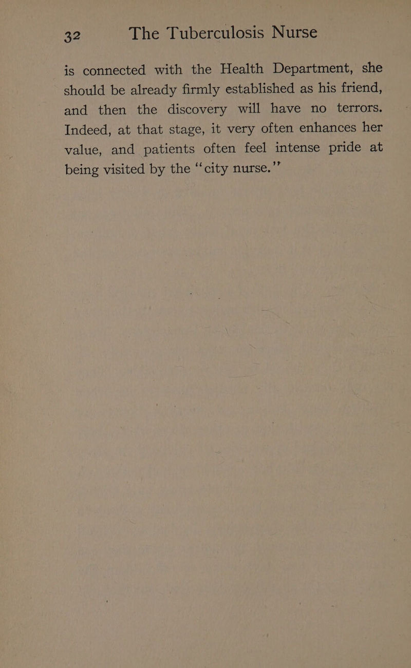 is connected with the Health Department, she should be already firmly established as his friend, and then the discovery will have no terrors. Indeed, at that stage, it very often enhances her value, and patients often feel intense pride at being visited by the ‘‘city nurse.’”’