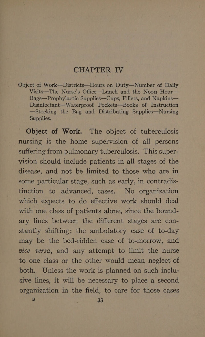 CHAPTER IV Object of Work—Districts—Hours on Duty—Number of Daily Visits—The Nurse’s Office—Lunch and the Noon Hour— Bags—Prophylactic Supplies—Cups, Fillers, and Napkins— Disinfectant—Waterproof Pockets—Books of Instruction —Stocking the Bag and Distributing Supplies—Nursing Supplies. Object of Work. The object of tuberculosis nursing is the home supervision of all persons suffering from pulmonary tuberculosis. This super- vision should include patients in all stages of the disease, and not be limited to those who are in some particular stage, such as early, in contradis- tinction to advanced, cases. No organization which expects to do effective work should deal with one class of patients alone, since the bound- ary lines between the different stages are con- stantly shifting; the ambulatory case of to-day may be the bed-ridden case of to-morrow, and vice versa, and any attempt to limit the nurse to one class or the other would mean neglect of both. Unless the work is planned on such inclu- sive lines, it will be necessary to place a second organization in the field, to care for those cases