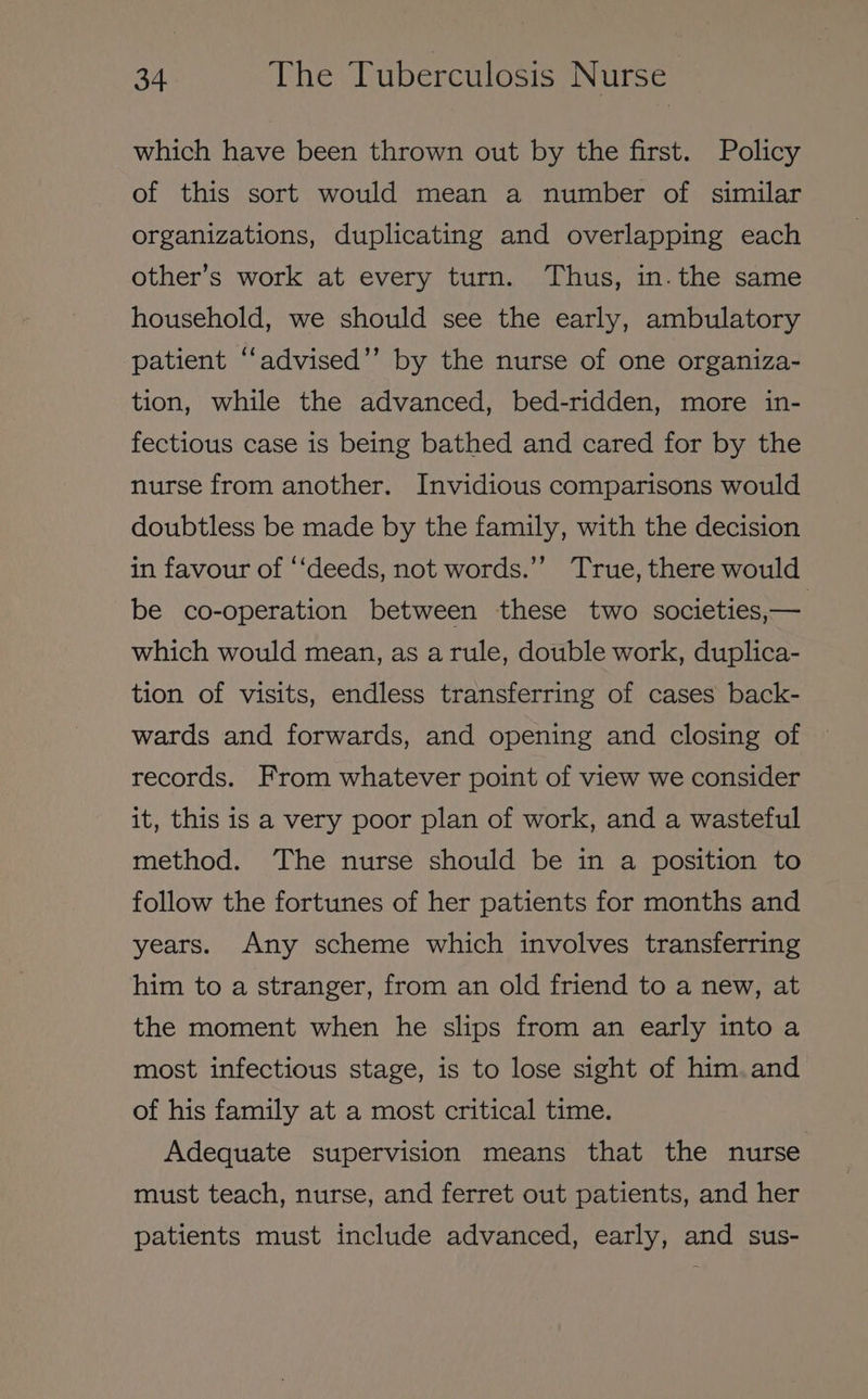 which have been thrown out by the first. Policy of this sort would mean a number of similar organizations, duplicating and overlapping each other’s work at every turn. Thus, in. the same household, we should see the early, ambulatory patient “advised’”’ by the nurse of one organiza- tion, while the advanced, bed-ridden, more in- fectious case is being bathed and cared for by the nurse from another. Invidious comparisons would doubtless be made by the family, with the decision in favour of ‘‘deeds, not words.’ True, there would be co-operation between these two societies, — which would mean, as arule, double work, duplica- tion of visits, endless transferring of cases back- wards and forwards, and opening and closing of records. From whatever point of view we consider it, this is a very poor plan of work, and a wasteful method. The nurse should be in a position to follow the fortunes of her patients for months and years. Any scheme which involves transferring him to a stranger, from an old friend to a new, at the moment when he slips from an early into a most infectious stage, is to lose sight of him.and of his family at a most critical time. Adequate supervision means that the nurse must teach, nurse, and ferret out patients, and her patients must include advanced, early, and sus-