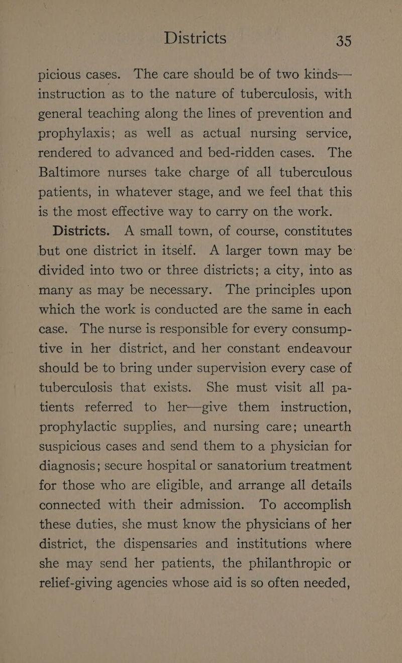 Districts a5 picious cases. The care should be of two kinds— instruction as to the nature of tuberculosis, with general teaching along the lines of prevention and prophylaxis; as well as actual nursing service, rendered to advanced and bed-ridden cases. The Baltimore nurses take charge of all tuberculous patients, in whatever stage, and we feel that this is the most effective way to carry on the work. Districts. A small town, of course, constitutes but one district in itself. A larger town may be’ divided into two or three districts; a city, into as which the work is conducted are the same in each case. The nurse is responsible for every consump- tive in her district, and her constant endeavour should be to bring under supervision every case of tuberculosis that exists. She must visit all pa- tients referred to her—give them instruction, prophylactic supplies, and nursing care; unearth suspicious cases and send them to a physician for diagnosis; secure hospital or sanatorium treatment for those who are eligible, and arrange all details connected with their admission. To accomplish these duties, she must know the physicians of her district, the dispensaries and institutions where she may send her patients, the philanthropic or relief-giving agencies whose aid is so often needed,