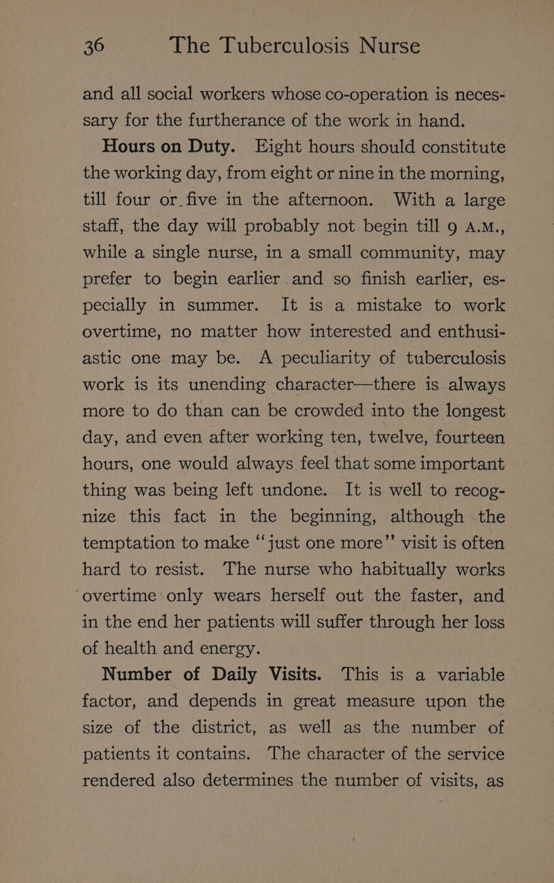 and all social workers whose co-operation is neces- sary for the furtherance of the work in hand. Hours on Duty. Eight hours should constitute the working day, from eight or nine in the morning, till four or_five in the afternoon. With a large staff, the day will probably not begin till 9 a.M., while a single nurse, in a small community, may prefer to begin earlier. and so finish earlier, es- pecially in summer. It is a mistake to work overtime, no matter how interested and enthusi- astic one may be. A peculiarity of tuberculosis work is its unending character—there is always more to do than can be crowded into the longest day, and even after working ten, twelve, fourteen hours, one would always feel that some important thing was being left undone. It is well to recog- nize this fact in the beginning, although the temptation to make “‘just one more’’ visit is often hard to resist. The nurse who habitually works overtime only wears herself out the faster, and in the end her patients will suffer through her loss of health and energy. Number of Daily Visits. This is a variable factor, and depends in great measure upon the size of the district, as well as the number of patients it contains. The character of the service rendered also determines the number of visits, as