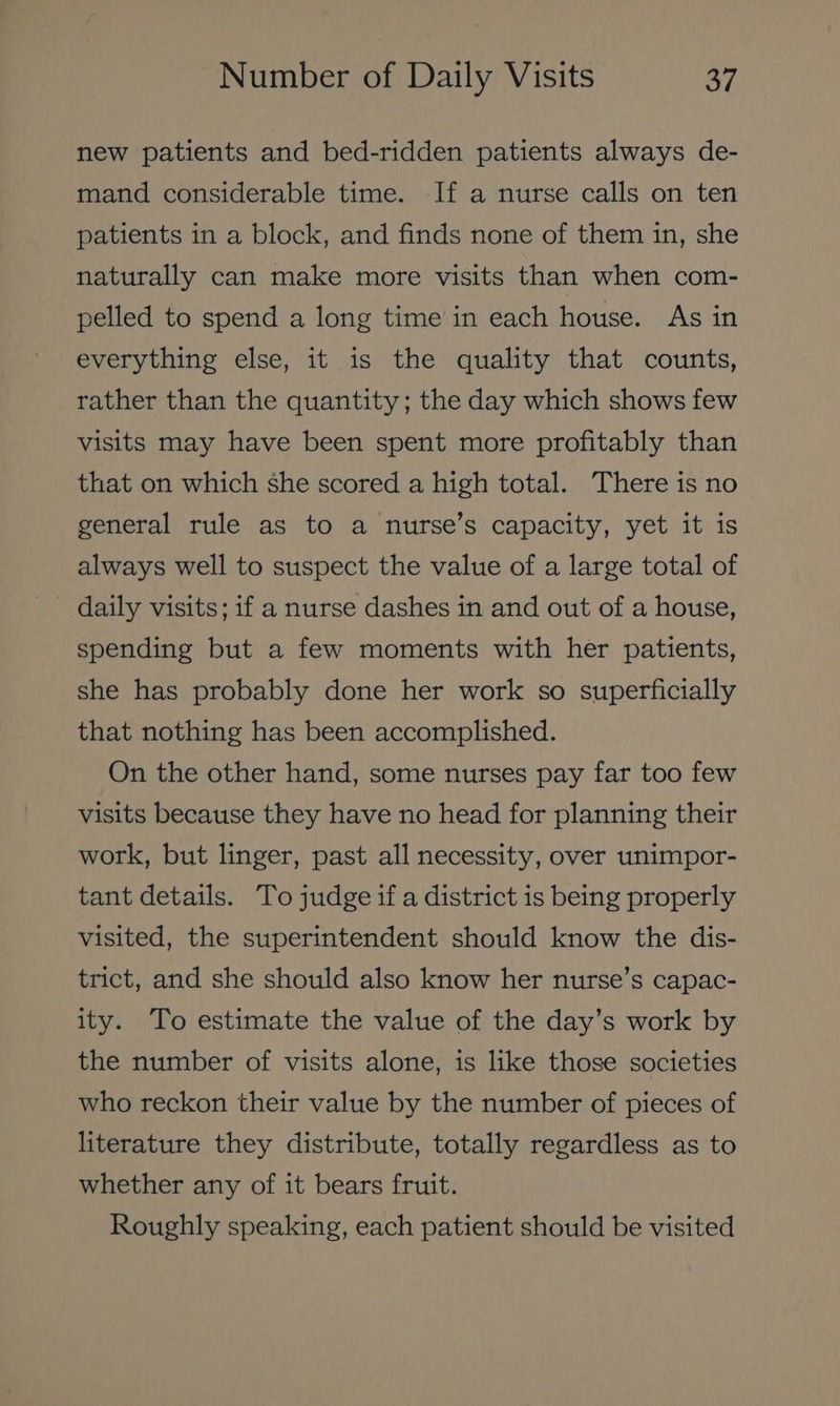 new patients and bed-ridden patients always de- mand considerable time. If a nurse calls on ten patients in a block, and finds none of them in, she naturally can make more visits than when com- pelled to spend a long time in each house. As in everything else, it is the quality that counts, rather than the quantity; the day which shows few visits may have been spent more profitably than that on which she scored a high total. There is no general ‘rule as to a nurse’s‘capacity, yet itis always well to suspect the value of a large total of - daily visits; if a nurse dashes in and out of a house, spending but a few moments with her patients, she has probably done her work so superficially that nothing has been accomplished. On the other hand, some nurses pay far too few visits because they have no head for planning their work, but linger, past all necessity, over unimpor- tant details. To judge if a district is being properly visited, the superintendent should know the dis- trict, and she should also know her nurse’s capac- ity. To estimate the value of the day’s work by the number of visits alone, is like those societies who reckon their value by the number of pieces of literature they distribute, totally regardless as to whether any of it bears fruit. Roughly speaking, each patient should be visited