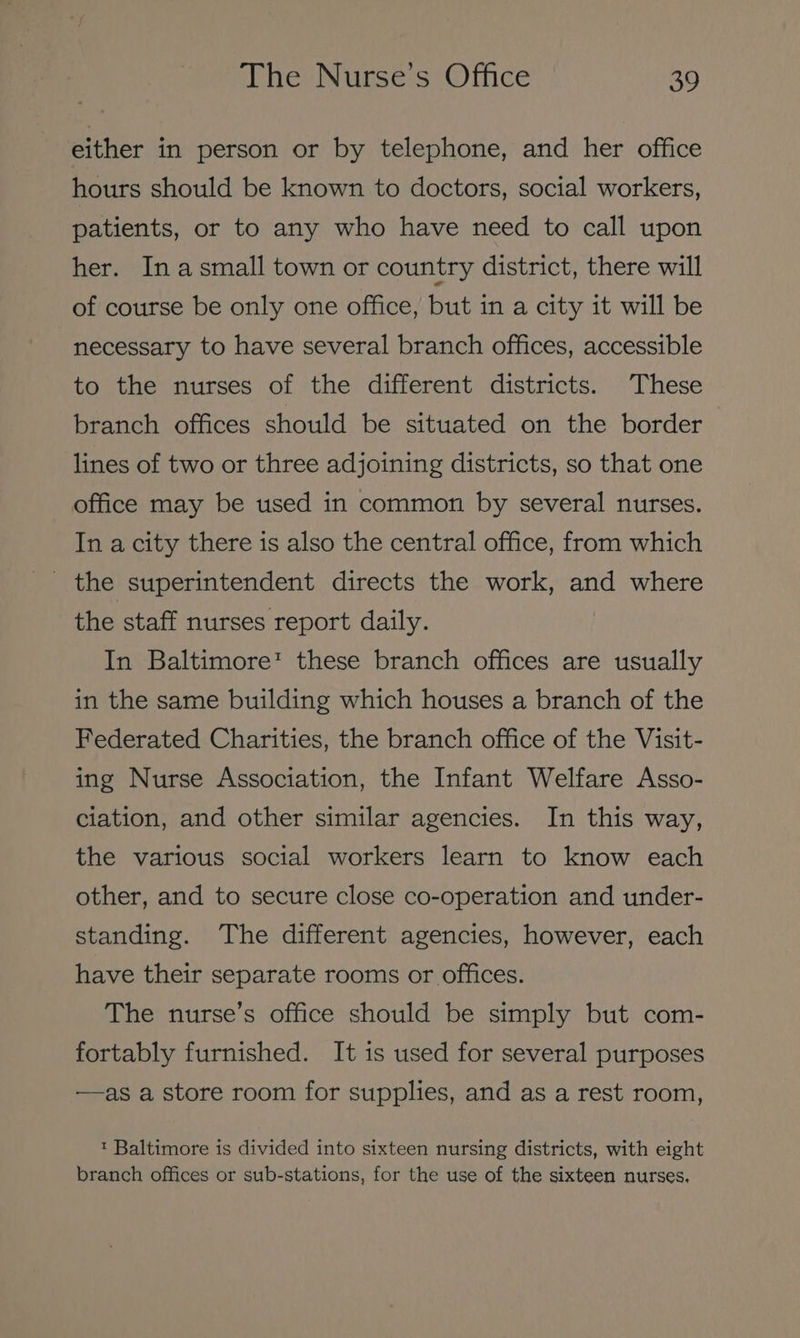 either in person or by telephone, and her office hours should be known to doctors, social workers, patients, or to any who have need to call upon her. In asmall town or country district, there will of course be only one office, but in a city it will be necessary to have several branch offices, accessible to the nurses of the different districts. These branch offices should be situated on the border lines of two or three adjoining districts, so that one office may be used in common by several nurses. In a city there is also the central office, from which _ the superintendent directs the work, and where the staff nurses report daily. In Baltimore’ these branch offices are usually in the same building which houses a branch of the Federated Charities, the branch office of the Visit- ing Nurse Association, the Infant Welfare Asso- ciation, and other similar agencies. In this way, the various social workers learn to know each other, and to secure close co-operation and under- standing. The different agencies, however, each have their separate rooms or offices. The nurse’s office should be simply but com- fortably furnished. It is used for several purposes —as a store room for supplies, and as a rest room, ™ Baltimore is divided into sixteen nursing districts, with eight branch offices or sub-stations, for the use of the sixteen nurses.