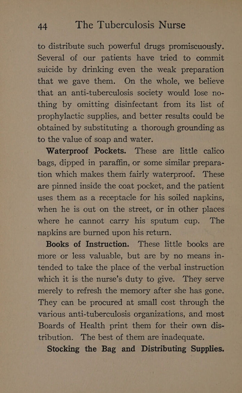 to distribute such powerful drugs promiscuously. Several of our patients have tried to commit suicide by drinking even the weak preparation that we gave them. On the whole, we believe that an anti-tuberculosis society would lose no- thing by omitting disinfectant from its list of prophylactic supplies, and better results could be obtained by substituting a thorough grounding as to the value of soap and water. Waterproof Pockets. These are little calico bags, dipped in paraffin, or some similar prepara- tion which makes them fairly waterproof. These are pinned inside the coat pocket, and the patient uses them as a receptacle for his soiled napkins, when he is out on the street, or in other places © where he cannot carry his sputum cup. The napkins are burned upon his return. Books of Instruction. These little books are more or less valuable, but are by no means in- tended to take the place of the verbal instruction which it is the nurse’s duty to give. They serve merely to refresh the memory after she has gone. They can be procured at small cost through the various anti-tuberculosis organizations, and most Boards of Health print them for their own dis- tribution. The best of them are inadequate. Stocking the Bag and Distributing Supplies.