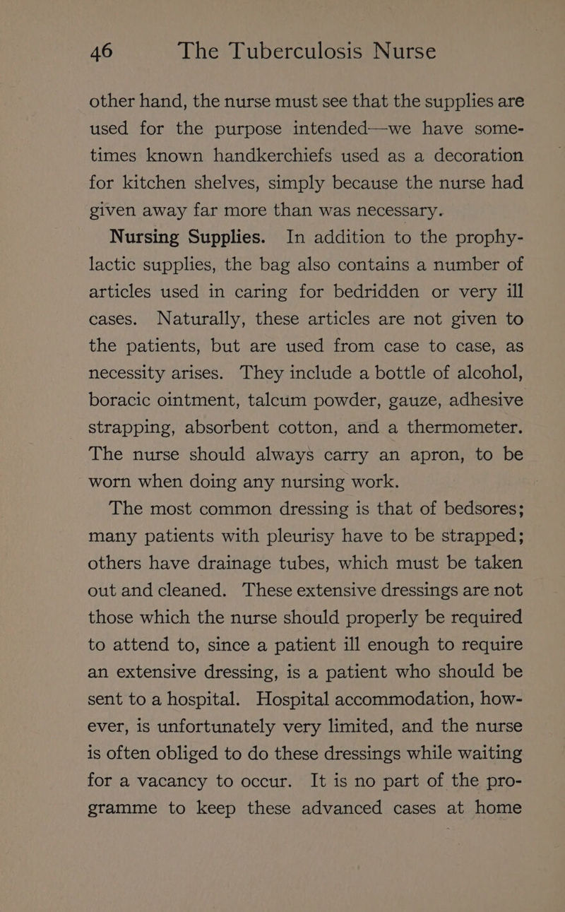 other hand, the nurse must see that the supplies are used for the purpose intended—we have some- times known handkerchiefs used as a decoration for kitchen shelves, simply because the nurse had given away far more than was necessary. Nursing Supplies. In addition to the prophy- lactic supplies, the bag also contains a number of articles used in caring for bedridden or very ill cases. Naturally, these articles are not given to the patients, but are used from case to case, as necessity arises. They include a bottle of alcohol, boracic ointment, talcum powder, gauze, adhesive strapping, absorbent cotton, and a thermometer. The nurse should always carry an apron, to be worn when doing any nursing work. The most common dressing is that of bedsores; many patients with pleurisy have to be strapped; others have drainage tubes, which must be taken out and cleaned. These extensive dressings are not those which the nurse should properly be required to attend to, since a patient ill enough to require an extensive dressing, is a patient who should be sent to a hospital. Hospital accommodation, how- ever, is unfortunately very limited, and the nurse is often obliged to do these dressings while waiting for a vacancy to occur. It is no part of the pro- gramme to keep these advanced cases at home