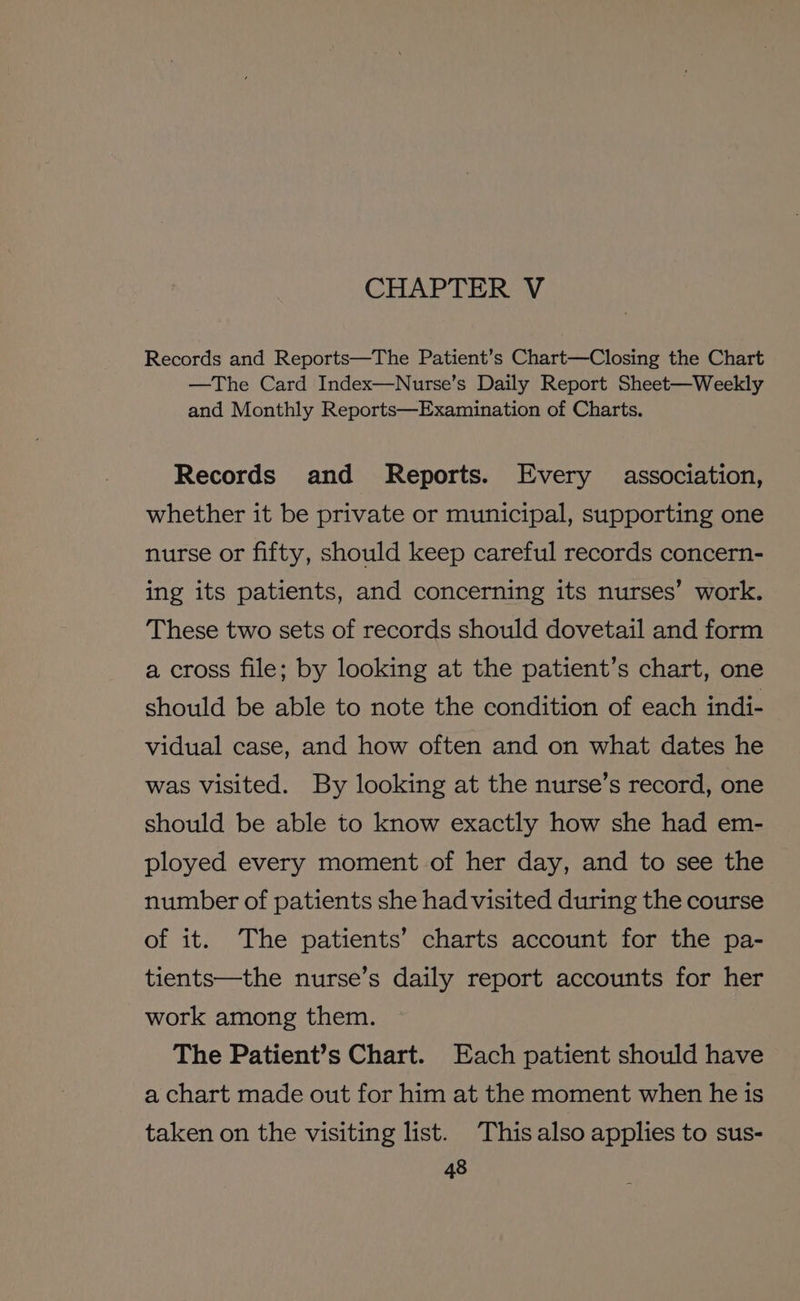 CHAPTER V Records and Reports—The Patient’s Chart—Closing the Chart —The Card Index—Nurse’s Daily Report Sheet—Weekly and Monthly Reports—Examination of Charts. Records and Reports. Every association, whether it be private or municipal, supporting one nurse or fifty, should keep careful records concern- ing its patients, and concerning its nurses’ work. These two sets of records should dovetail and form a cross file; by looking at the patient’s chart, one should be able to note the condition of each indi- vidual case, and how often and on what dates he was visited. By looking at the nurse’s record, one should be able to know exactly how she had em- ployed every moment of her day, and to see the number of patients she had visited during the course of it. The patients’ charts account for the pa- tients—the nurse’s daily report accounts for her work among them. The Patient’s Chart. Each patient should have a chart made out for him at the moment when he is taken on the visiting list. This also applies to sus-