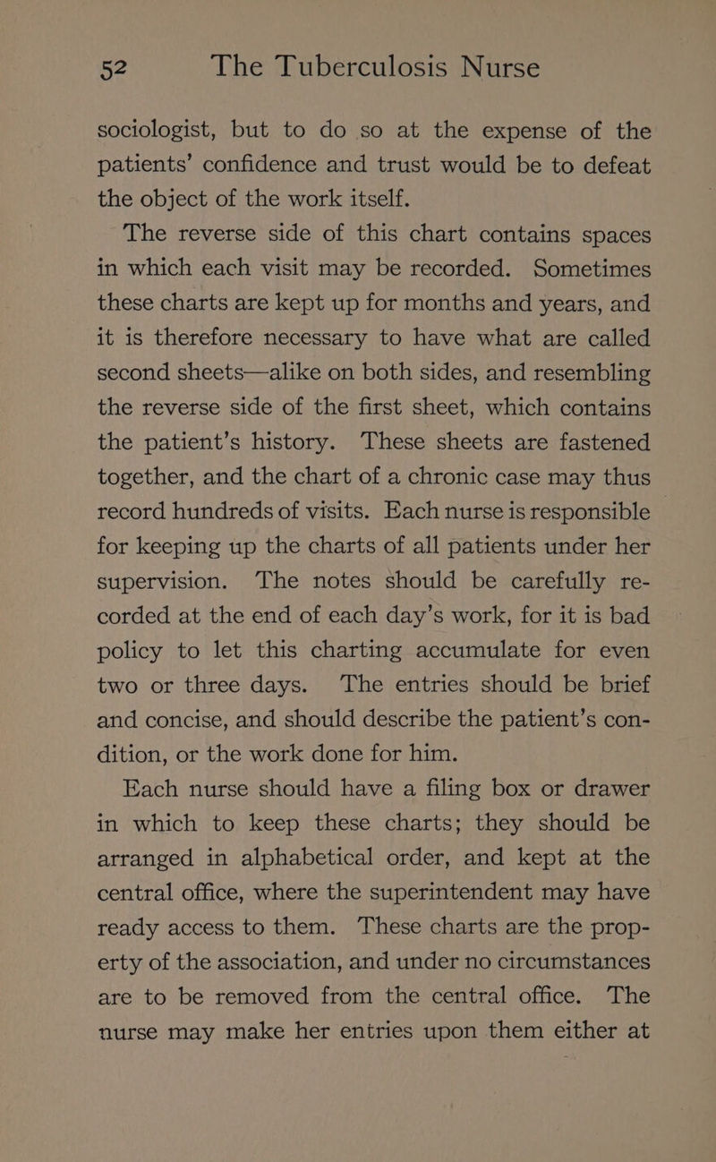 sociologist, but to do so at the expense of the patients’ confidence and trust would be to defeat the object of the work itself. The reverse side of this chart contains spaces in which each visit may be recorded. Sometimes these charts are kept up for months and years, and it is therefore necessary to have what are called second sheets—alike on both sides, and resembling the reverse side of the first sheet, which contains the patient’s history. These sheets are fastened together, and the chart of a chronic case may thus record hundreds of visits. Each nurse is responsible — for keeping up the charts of all patients under her supervision. ‘The notes should be carefully re- corded at the end of each day’s work, for it is bad policy to let this charting accumulate for even two or three days. The entries should be brief and concise, and should describe the patient’s con- dition, or the work done for him. Each nurse should have a filing box or drawer in which to keep these charts; they should be arranged in alphabetical order, and kept at the central office, where the superintendent may have ready access to them. These charts are the prop- erty of the association, and under no circumstances are to be removed from the central office. The nurse may make her entries upon them either at