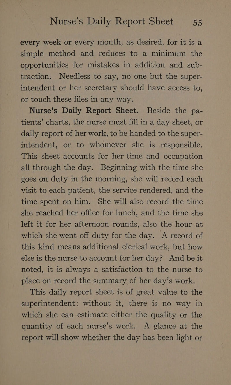 every week or every month, as desired, for it is a simple method and reduces to a minimum the opportunities for mistakes in addition and sub- traction. Needless to say, no one but the super- intendent or her secretary should have access to, or touch these files in any way. Nurse’s Daily Report Sheet. Beside the pa- tients’ charts, the nurse must fill in a day sheet, or daily report of her work, to be handed to the super- intendent, or to whomever she is responsible. This sheet accounts for her time and occupation all through the day. Beginning with the time she goes on duty in the morning, she will record each visit to each patient, the service rendered, and the time spent on him. She will also record the time she reached her office for lunch, and the time she left it for her afternoon rounds, also the hour at which she went off duty for the day. A record of this kind means additional clerical work, but how else is the nurse to account for her day? And be it noted, it is always a satisfaction to the nurse to place on record the summary of her day’s work. This daily report sheet is of great value to the superintendent: without it, there is no way in which she can estimate either the quality or the quantity of each nurse’s work. A glance at the report will show whether the day has been light or