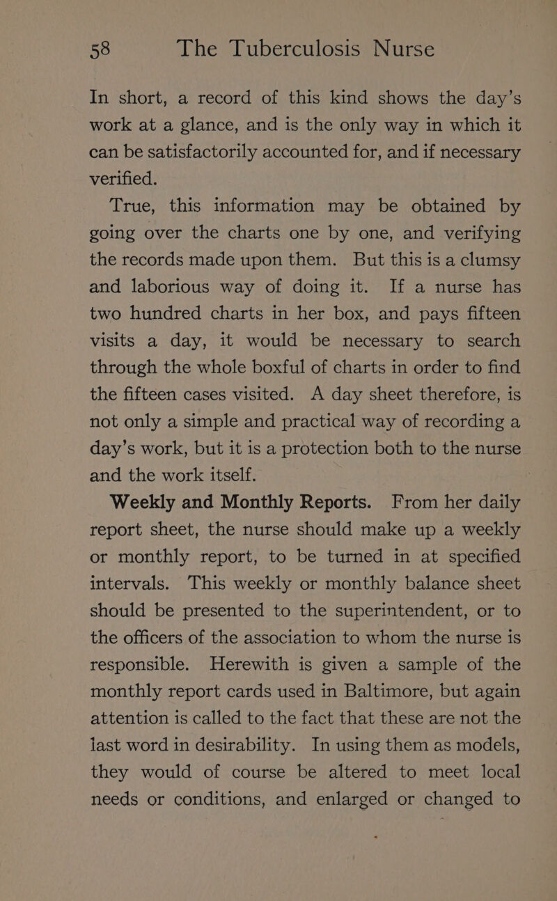 In short, a record of this kind shows the day’s work at a glance, and is the only way in which it can be satisfactorily accounted for, and if necessary verified. True, this information may be obtained by going over the charts one by one, and verifying the records made upon them. But this is a clumsy and laborious way of doing it. If a nurse has two hundred charts in her box, and pays fifteen visits a day, it would be necessary to search through the whole boxful of charts in order to find the fifteen cases visited. A day sheet therefore, is not only a simple and practical way of recording a day’s work, but it is a protection both to the nurse and the work itself. Weekly and Monthly Reports. From her daily report sheet, the nurse should make up a weekly or monthly report, to be turned in at specified intervals. This weekly or monthly balance sheet should be presented to the superintendent, or to the officers of the association to whom the nurse is responsible. Herewith is given a sample of the monthly report cards used in Baltimore, but again attention is called to the fact that these are not the last word in desirability. In using them as models, they would of course be altered to meet local needs or conditions, and enlarged or changed to