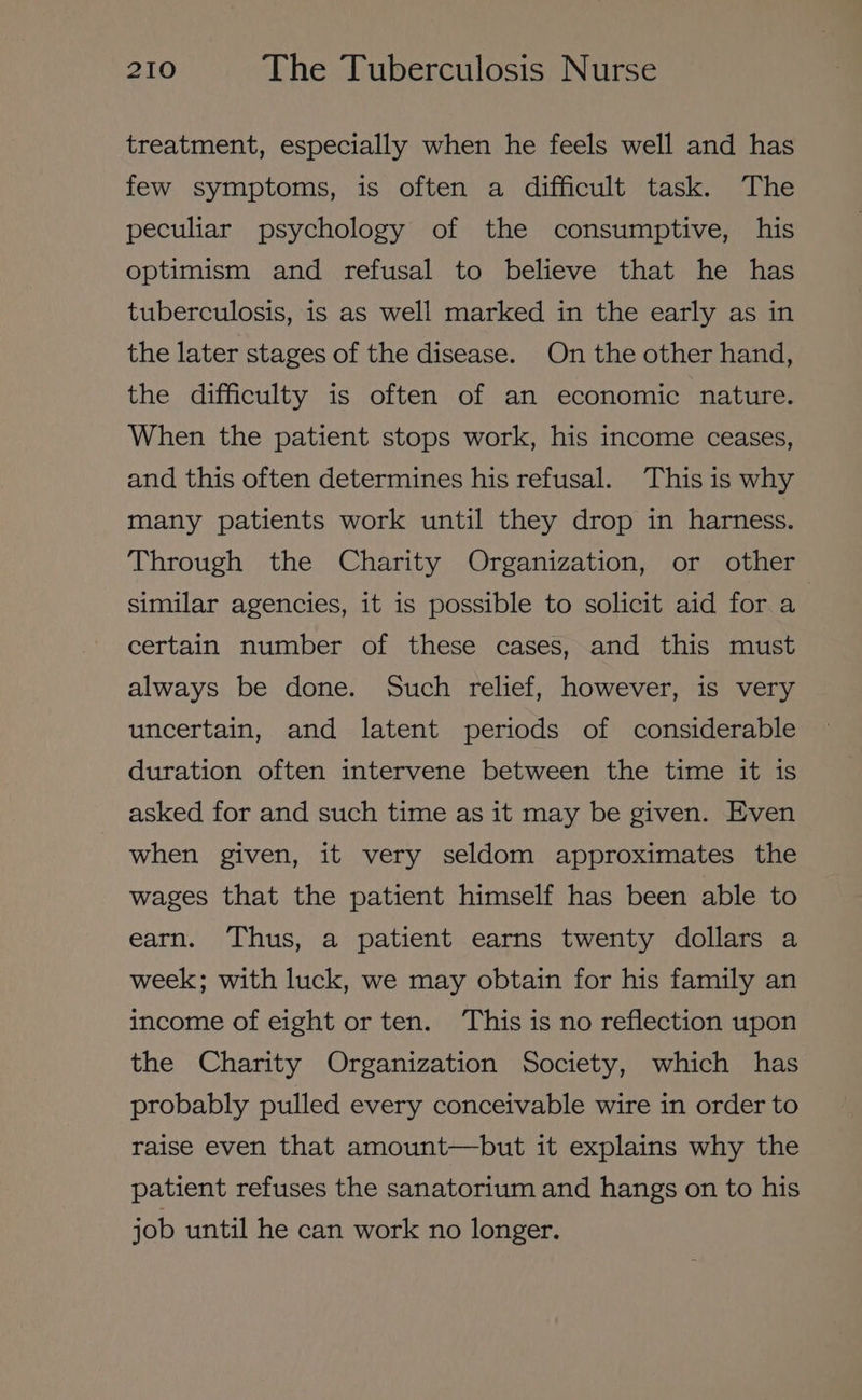 treatment, especially when he feels well and has few symptoms, is often a difficult task. The peculiar psychology of the consumptive, his optimism and refusal to believe that he has tuberculosis, is as well marked in the early as in the later stages of the disease. On the other hand, the difficulty is often of an economic nature. When the patient stops work, his income ceases, and this often determines his refusal. This is why many patients work until they drop in harness. Through the Charity Organization, or other similar agencies, it is possible to solicit aid for a certain number of these cases, and this must always be done. Such relief, however, is very uncertain, and latent periods of considerable duration often intervene between the time it is asked for and such time as it may be given. Even when given, it very seldom approximates the wages that the patient himself has been able to earn. Thus, a patient earns twenty dollars a week; with luck, we may obtain for his family an income of eight or ten. ‘This is no reflection upon the Charity Organization Society, which has probably pulled every conceivable wire in order to raise even that amount—but it explains why the patient refuses the sanatorium and hangs on to his job until he can work no longer.