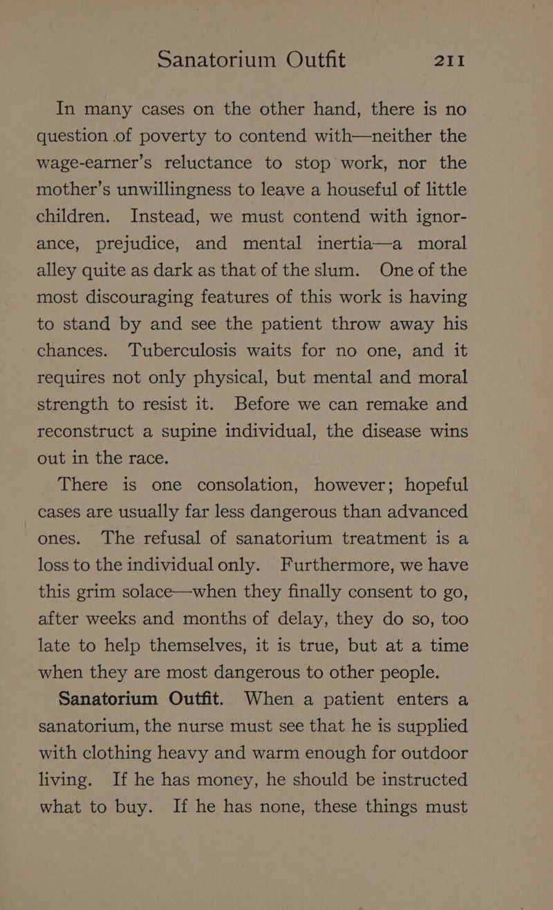 In many cases on the other hand, there is no question of poverty to contend with—neither the wage-earner’s reluctance to stop work, nor the mother’s unwillingness to leave a houseful of little children. Instead, we must contend with ignor- ance, prejudice, and mental inertia—a moral alley quite as dark as that of the slum. One of the most discouraging features of this work is having to stand by and see the patient throw away his chances. Tuberculosis waits for no one, and it - requires not only physical, but mental and moral strength to resist it. Before we can remake and reconstruct a supine individual, the disease wins out in the race. There is one consolation, however; hopeful cases are usually far less dangerous than advanced ones. The refusal of sanatorium treatment is a loss to the individual only. Furthermore, we have this grim solace—when they finally consent to go, after weeks and months of delay, they do so, too late to help themselves, it is true, but at a time when they are most dangerous to other people. Sanatorium Outfit. When a patient enters a sanatorium, the nurse must see that he is supplied with clothing heavy and warm enough for outdoor living. If he has money, he should be instructed what to buy. If he has none, these things must