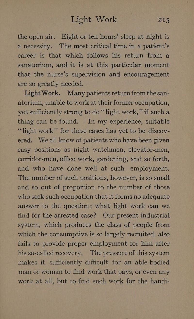the open air. Eight or ten hours’ sleep at night is a necessity. The most critical time in a patient’s career is that which follows his return from a sanatorium, and it is at this particular moment that the nurse’s supervision and encouragement are so greatly needed. Light Work. Many patients return from thesan- atorium, unable to work at their former occupation, yet sufficiently strong to do “‘light work,” if such a thing can be found. In my experience, suitable ‘light work’’ for these cases has yet to be discov- ered. Weall know of patients who have been given easy positions as night watchmen, elevator-men, corridor-men, office work, gardening, and so forth, and who have done well at such employment. The number of such positions, however, is so small and so out of proportion to the number of those who seek such occupation that it forms no adequate answer to the question; what light work can we find for the arrested case? Our present industrial system, which produces the class of people from which the consumptive is so largely recruited, also fails to provide proper employment for him after his so-called recovery. ‘The pressure of this system makes it sufficiently difficult for an able-bodied man or woman to find work that pays, or even any work at all, but to find such work for the handi-