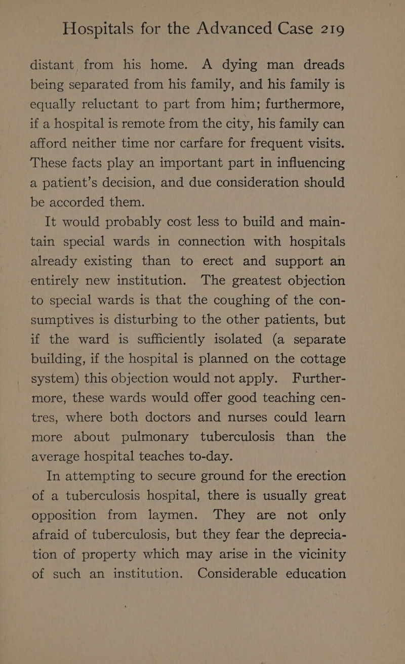 distant from his home. A dying man dreads being separated from his family, and his family is equally reluctant to part from him; furthermore, if a hospital is remote from the city, his family can afford neither time nor carfare for frequent visits. These facts play an important part in influencing a patient’s decision, and due consideration should be accorded them. It would probably cost less to build and main- tain special wards in connection with hospitals already existing than to erect and support an entirely new institution. The greatest objection to special wards is that the coughing of the con- sumptives is disturbing to the other patients, but if the ward is sufficiently isolated (a separate building, if the hospital is planned on the cottage system) this objection would not apply. Further- more, these wards would offer good teaching cen- tres, where both doctors and nurses could learn more about pulmonary tuberculosis aia the average hospital teaches to-day. In attempting to secure ground for the erection of a tuberculosis hospital, there is usually great opposition from laymen. They are not only afraid of tuberculosis, but they fear the deprecia- tion of property which may arise in the vicinity of such an institution. Considerable education